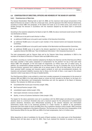 Item 6. Directors, Senior Management and Employees         Compensation Of Directors, Officers and Members of the Board of
                                                                                                                          Auditors




6.6     COMPENSATION OF DIRECTORS, OFFICERS AND MEMBERS OF THE BOARD OF AUDITORS
6.6.1    COMPENSATION OF DIRECTORS
The General Shareholders’ Meeting held on April 14, 2008, set the maximum total annual remuneration of the
Board of Directors (to remain in office for a three-year term, until the approval of the 2011 financial statements),
according to article 2389, first paragraph, of the Italian Civil Code up to 2.2 million euros, such amount to be
divided amongst the directors in accordance with the resolution adopted by the Board itself in connection
therewith.

According to the resolution adopted by the Board on April 15, 2008, the above mentioned overall amount for 2010
was distributed as follows:
Š     110,000 euros to be paid to each director in office;
Š     an additional 35,000 euros to be paid to each member of the Executive Committee;
Š     an additional 45,000 euros to be paid to each member of the Internal Control and Corporate Governance
      Committee;
Š     an additional 20,000 euros to be paid to each member of the Nomination and Remuneration Committee;
Š     an additional 20,000 euros to be paid to the director appointed to the Supervision Panel set up under
      Legislative Decree 231/2001 (see “Item 10 Additional Information—10.1 Corporate Governance”).

The total compensation paid by Telecom Italia and by the Telecom Italia Group subsidiaries in 2010 to the
members of the Board of Directors of Telecom Italia was 6,068 million euros.

In addition, according to a further resolution adopted by the Board, the Chairman and the Chief Executive Officer
have been awarded a fixed yearly component of compensation for the position—on top of that paid under
Article 2389, first paragraph, of the Civil Code—of respectively 1.3 million euros and 1.4 million euros. In
addition, the compensation package provided (i) for the Chairman, the use of a Company flat; (ii) for the Chief
Executive Director, payments into a welfare plan of an amount equal to 10% of his fixed salary; (iii) for both of
them, personal health coverage and insurance against accidents at work and non-professional accidents, life
insurance and permanent disability insurance due to illness; (iv) for both of them, a sum equal to the amount
required in order to pay taxes on this type of taxable benefits.

The Chief Executive Officer is also entitled to a short-term variable component of compensation (in the amount of
between 50% and 200% of his fixed salary) based on criteria set forth annually by the Board, on the basis of a
proposal by the Nomination and Compensation Committee and with the approval of the Board of Statutory
Auditors. The indicators for 2010 were as follows:
Š     Consolidated Net Income post minorities (weight: 20%),
Š     Net Financial Position (weight: 15%),
Š     consolidated organic ebitda (weight: 15%),
Š     total organic domestic revenues (weight: 15%)
Š     Quality, in terms of Customer Satisfaction Index (weight: 15%).

The targets for the above parameters were set in accordance with the 2010 budget and allowed for a negative
deviation down to a minimum threshold value and a maximum payout for the achievement of predetermined
positive deviations. Deviations were differentiated according to the relevant indicators and intermediate
performance results were to be measured according to a linear function. In addition to the quantitative
parameters (the total weight of which was 80%) there was a qualitative valuation criteria (weight: 20%) consisting
of the discretionary judgement of the Board of Directors. The final pay-out of the short term compensation of the
Chief Executive Officer for the year 2010 was 100% of his fixed compensation, that is 1.4 million euros.

                                                             ***

While depositing its slate of candidates for the posts of Board members, to be voted upon at the Shareholders’
Meeting which will take place on April 12, 2011, Telco S.p.A. declared the intention to propose to the same

                                                             164
 