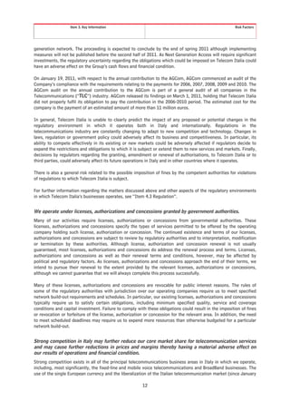 Item 3. Key Information                                                               Risk Factors




generation network. The proceeding is expected to conclude by the end of spring 2011 although implementing
measures will not be published before the second half of 2011. As Next Generation Access will require significant
investments, the regulatory uncertainty regarding the obligations which could be imposed on Telecom Italia could
have an adverse effect on the Group’s cash flows and financial condition.

On January 19, 2011, with respect to the annual contribution to the AGCom, AGCom commenced an audit of the
Company’s compliance with the requirements relating to the payments for 2006, 2007, 2008, 2009 and 2010. The
AGCom audit on the annual contribution to the AGCom is part of a general audit of all companies in the
Telecommunications (“TLC”) industry. AGCom released its findings on March 1, 2011, holding that Telecom Italia
did not properly fulfil its obligation to pay the contribution in the 2006-2010 period. The estimated cost for the
company is the payment of an estimated amount of more than 11 million euros.

In general, Telecom Italia is unable to clearly predict the impact of any proposed or potential changes in the
regulatory environment in which it operates both in Italy and internationally. Regulations in the
telecommunications industry are constantly changing to adapt to new competition and technology. Changes in
laws, regulation or government policy could adversely affect its business and competitiveness. In particular, its
ability to compete effectively in its existing or new markets could be adversely affected if regulators decide to
expand the restrictions and obligations to which it is subject or extend them to new services and markets. Finally,
decisions by regulators regarding the granting, amendment or renewal of authorisations, to Telecom Italia or to
third parties, could adversely affect its future operations in Italy and in other countries where it operates.

There is also a general risk related to the possible imposition of fines by the competent authorities for violations
of regulations to which Telecom Italia is subject.

For further information regarding the matters discussed above and other aspects of the regulatory environments
in which Telecom Italia’s businesses operates, see “Item 4.3 Regulation”.


We operate under licenses, authorizations and concessions granted by government authorities.
Many of our activities require licenses, authorizations or concessions from governmental authorities. These
licenses, authorizations and concessions specify the types of services permitted to be offered by the operating
company holding such license, authorization or concession. The continued existence and terms of our licenses,
authorizations and concessions are subject to review by regulatory authorities and to interpretation, modification
or termination by these authorities. Although license, authorization and concession renewal is not usually
guaranteed, most licenses, authorizations and concessions do address the renewal process and terms. Licenses,
authorizations and concessions as well as their renewal terms and conditions, however, may be affected by
political and regulatory factors. As licenses, authorizations and concessions approach the end of their terms, we
intend to pursue their renewal to the extent provided by the relevant licenses, authorizations or concessions,
although we cannot guarantee that we will always complete this process successfully.

Many of these licenses, authorizations and concessions are revocable for public interest reasons. The rules of
some of the regulatory authorities with jurisdiction over our operating companies require us to meet specified
network build-out requirements and schedules. In particular, our existing licenses, authorizations and concessions
typically require us to satisfy certain obligations, including minimum specified quality, service and coverage
conditions and capital investment. Failure to comply with these obligations could result in the imposition of fines
or revocation or forfeiture of the license, authorization or concession for the relevant area. In addition, the need
to meet scheduled deadlines may require us to expend more resources than otherwise budgeted for a particular
network build-out.


Strong competition in Italy may further reduce our core market share for telecommunication services
and may cause further reductions in prices and margins thereby having a material adverse effect on
our results of operations and financial condition.
Strong competition exists in all of the principal telecommunications business areas in Italy in which we operate,
including, most significantly, the fixed-line and mobile voice telecommunications and BroadBand businesses. The
use of the single European currency and the liberalization of the Italian telecommunication market (since January

                                                        12
 