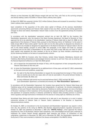 Item 7. Major Shareholders and Related-Party Transactions                                    Major Shareholders




Effective as from December 18, 2007 Olimpia merged with and into Telco, with Telco as the surviving company
and directly holding a stake of 23.595% in Telecom Italia’s ordinary share capital.

On March 20, 2008 Telco acquired a further 121.5 million Ordinary Shares and increased its ownership in Telecom
Italia’s ordinary share capital to 24.5%.

Upon completion of the acquisition of the entire share capital of Olimpia, all the previous shareholders’
agreements concerning Olimpia and Telecom Italia ceased to have any effect, and the only existing agreements
amongst its direct and indirect shareholders Telecom Italia is aware of are the agreements among the Investors
and Telco.

In accordance with the shareholders’ agreement entered into on April 28, 2007 by the Investors (the
Shareholders Agreement), after the closing of the Share Purchase Agreement, the Board of Directors of Telco
approved the list to be submitted to the shareholders’ meeting of Telecom Italia held on April 14, 2008, for the
appointment of the directors of Telecom Italia, pursuant to the following criteria: (i) Telefónica—to the extent it
holds at least 30% of Telco’s share capital—has the right vis-à-vis the other parties to designate two directors of
Telecom Italia to be included as designees for appointment in the Board of Directors of Telecom Italia in the list
and, to the extent feasible, pursuant to article 2386, first paragraph, of the Italian Civil Code (i.e. through
co-optation) and (ii) the Class A Shareholders—to the extent they hold at least 50% plus one share of Telco’s
share capital—may designate the other members of the list as follows: (a) three members unanimously and
(b) the remaining members on the basis of a proportionality criterion.

On October 28, 2009 the Investors other than Sintonia, namely Intesa Sanpaolo, Mediobanca, Generali and
Telefónica (Non-Exiting Shareholders) acknowledged Sintonia’s decision to exit from Telco and, by entering into
the Renewal Agreement (effective as of April 28, 2010) agreed:
(i)   not to request the non-proportional de-merger of Telco, with the assignment of their corresponding share of
      Telecom Italia Shares at that time; and
(ii) to renew the Shareholders’ Agreement for an additional term of three years until April 27, 2013, substantially
     on the same terms and conditions, except that:
      (a) the right of the Non-Exiting Shareholders to request the non-proportional de-merger of Telco not later
          than six months prior to the new expiry date will only be exercisable in the period between October 1,
          2012 and October 28, 2012; and
      (b) an early withdrawal right period may be exercised between April 1, 2011 and April 28, 2011.
          (such Shareholders’ Agreement, as amended and renewed, the “New Shareholders’ Agreement”).

In accordance with the Shareholders’ Agreement, the Investors have agreed that the Telecom Italia Group and
Telefónica group will be managed autonomously and independently. In particular, the directors designated by
Telefónica in Telco and Telecom Italia shall be directed by Telefónica to neither participate nor vote at the Board
of Directors’ meetings at which resolutions will be discussed and proposed relating to the policies, management
and operations of companies directly or indirectly controlled by Telecom Italia providing services in countries
where regulatory and legal restrictions or limitations for the exercise of voting rights by Telefónica are in force.

Accordingly Cesar Alierta and Julio Linares committed not to take part in any discussion or to vote in matters
concerning activities of Telecom Italia or Telecom Italia’s subsidiaries in the Brazilian or Argentinian
telecommunications markets.

On October 25, 2007, an Amendment to the Co-investment and Shareholders’ Agreement was signed in which,
inter alia, the contents of the ruling by ANATEL (the Brazilian telecommunications regulator) announced on
October 23, 2007 and published on November 5, 2007 (the “ANATEL Ruling”), which approved the indirect
acquisition by Telco of the Brazilian Telecom Italia subsidiaries, were acknowledged and each party undertook to
implement the content thereof through appropriate legal measures and actions. In furtherance of that
undertaking, respectively on November 19, 2007 and on November 20, 2007, the Shareholders’ Agreement and
the By-laws of Telco were amended to implement the clauses contemplated in the ANATEL Ruling.



                                                                  171
 