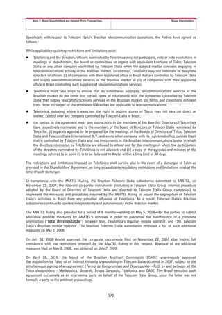 Item 7. Major Shareholders and Related-Party Transactions                                        Major Shareholders




Specifically with respect to Telecom Italia’s Brazilian telecommunication operations, the Parties have agreed as
follows.

While applicable regulatory restrictions and limitations exist:
Š    Telefónica and the directors/officers nominated by Telefónica may not participate, vote or veto resolutions in
     meetings of shareholders, the board or committees or organs with equivalent functions of Telco, Telecom
     Italia or any other company controlled by Telecom Italia when the subject matter concerns engaging in
     telecommunications activity in the Brazilian market. In addition, Telefónica may not nominate or designate
     directors or officers (i) of companies with their registered office in Brazil that are controlled by Telecom Italia
     and supply telecommunications services in the Brazilian market or (ii) of companies with their registered
     office in Brazil controlling such suppliers of telecommunications services;
Š    Telefónica must take steps to ensure that its subsidiaries supplying telecommunications services in the
     Brazilian market do not enter into certain types of relationship with the companies controlled by Telecom
     Italia that supply telecommunications services in the Brazilian market, on terms and conditions different
     from those envisaged by the provisions of Brazilian law applicable to telecommunications;
Š    Telefónica, including where it exercises the right to acquire shares of Telco, may not exercise direct or
     indirect control over any company controlled by Telecom Italia in Brazil;
Š    the parties to the agreement must give instructions to the members of the Board of Directors of Telco they
     have respectively nominated and to the members of the Board of Directors of Telecom Italia nominated by
     Telco for: (i) separate agendas to be prepared for the meetings of the Boards of Directors of Telco, Telecom
     Italia and Telecom Italia International N.V. and every other company with its registered office outside Brazil
     that is controlled by Telecom Italia and has investments in the Brazilian telecommunications sector in which
     the directors nominated by Telefónica are allowed to attend and for the meetings in which the participation
     of the directors nominated by Telefónica is not allowed; and (ii) a copy of the agendas and minutes of the
     meetings referred to in point (i) is to be delivered to Anatel within a time limit of 30 days.

The restrictions and limitations imposed on Telefónica shall survive also in the event of a demerger of Telco as
provided in the Shareholders’ Agreement, as long as applicable regulatory restrictions and limitations exist at the
time of such demerger.

In compliance with the ANATEL Ruling, the Brazilian Telecom Italia subsidiaries submitted to ANATEL, on
November 22, 2007, the relevant corporate instruments (including a Telecom Italia Group internal procedure
adopted by the Board of Directors of Telecom Italia and directed to Telecom Italia Group companies) to
implement the measures and procedures required by the ANATEL Ruling to assure the segregation of Telecom
Italia’s activities in Brazil from any potential influence of Telefónica. As a result, Telecom Italia’s Brazilian
subsidiaries continue to operate independently and autonomously in the Brazilian market.

The ANATEL Ruling also provided for a period of 6 months—ending on May 5, 2008—for the parties to submit
additional possible measures for ANATEL’s approval in order to guarantee the maintenance of a complete
segregation (“total desvinculação”) between Vivo, Telefonica’s Brazilian mobile operator, and TIM, Telecom
Italia’s Brazilian mobile operator. The Brazilian Telecom Italia subsidiaries proposed a list of such additional
measures on May 2, 2008.

On July 31, 2008 Anatel approved the corporate instruments filed on November 22, 2007 after finding full
compliance with the restrictions imposed by the ANATEL Ruling in this respect. Approval of the additional
measures filed on May 2, 2008, was obtained on July 7, 2009.

On April 28, 2010, the board of the Brazilian Antitrust Commission (CADE) unanimously approved
the acquisition by Telco of an indirect minority shareholding in Telecom Italia occurred in 2007, subject to the
simultaneous signing of an agreement (Termo de Compromisso and Desempenho—Tcd), by and between all the
Telco shareholders - Mediobanca, Generali, Intesa Sanpaolo, Telefónica and CADE. Tim Brasil executed such
agreement exclusively as an intervening party on behalf of the Telecom Italia Group, since the latter was not
formally a party to the antitrust proceedings.



                                                                 172
 