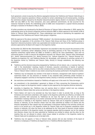 Item 7. Major Shareholders and Related-Party Transactions                                        Major Shareholders




Such agreement, aimed at assuring the effective segregation between the Telefónica and Telecom Italia Groups in
relation to their respective operations in Brazil, provides for certain undertakings for all involved parties, including
the restrictions already imposed by the Brazilian telecommunication Agency Anatel in its decisions of November
2007 and July 2009 on the Telco transaction, plus some additional commitments. As had occurred for the
measures imposed by Anatel, the undertakings given to CADE were incorporated in a special internal procedure
(through a resolution of the Board on May 6, 2010).

A further procedure was introduced by the Board of Directors of Telecom Italia on November 4, 2010, against the
undertakings given by the Group to Argentine antitrust Authority CNDC to obtain approval of the transfer of 8% of
Sofora to Telecom Italia International N.V. These undertakings were aimed at maintaining the separation and
independence of the Telefónica and Telecom Italia groups in Argentina.

With the approval of the above mentioned “CNDC procedure”, the internal procedure adopted at the end of 2008
to formalise the separation of the activities of the Telecom Italia Group and those of the Telefónica group in
Argentina’s telecommunications market was superseded and revoked and so were the further specific governance
solutions approved by the Board with respect to the Argentine market.

On December 10, 2010 the New Shareholders’ Agreement was amended to take into account the provisions of the
“Compromiso” (containing certain obligations aimed at permitting approval of the Telco Transaction by the
Argentine authorities) signed before the CNDC on October 6, 2010 by the Telco shareholders, Telco and—as
intervening parties in order to execute the obligations assumed—by Telecom Italia, Telecom Italia International
N.V., Sofora Telecomunicaciones S.A., Nortel Inversora S.A., Telecom Argentina S.A., Telecom Personal S.A.,
Telefónica de Argentina S.A., and Telefónica Moviles S.A. Accordingly, with reference to activities carried out in
the Argentine market by Telefónica and Telecom Italia, directly or through subsidiaries, the following was
established:
Š    Telefónica and the directors/executives designated by Telefónica will not attend, vote, or exercise their veto
     right in the shareholders’ meetings, boards of directors, executive committees or boards of auditors/
     supervisory boards of Telco, and/or any other company directly or indirectly controlled by or associated with
     Telco or Telecom Italia in relation to any matter concerning the business performed in the Argentine market;
Š    Telefónica may not designate any member of the board of directors, management staff, board of auditors/
     supervisory board, nor any executive or member of any corporate body performing similar functions in
     companies engaged in activities on the Argentine market, directly or indirectly controlled by Telecom Italia;
Š    the restrictions and limitations imposed on Telefónica will apply even in the event of a Telco de-merger;
Š    any amendment in the shareholders’ agreement or Bylaws of Telco concerning the Compromiso and/or
     having an impact on the Argentine market is subject to prior approval by the Argentine Antitrust Authority;
Š    according to Argentine law, Telefónica may not exercise direct or indirect control over any company
     controlled by Telecom Italia that carries out activities in the Argentine market;
Š    Telco’s Bylaws will need to be amended (as they have been) in order to provide that, as long as the
     limitations and restrictions undertaken with respect to the Argentine authorities are effective, (i) holders of B
     Shares (currently held exclusively by Telefónica) do not have the right to vote and do not attend
     shareholders’ meetings referring to any matter connected with the activities carried out and/or to be carried
     out directly or indirectly in the Argentine market by Telecom Italia and its Argentine subsidiaries either
     directly or indirectly, (ii) the directors chosen from the slate submitted by holders of B Shares and the
     directors designated at their request may not participate in discussions relating to the activities carried out
     and/or to be carried out in the Argentine market by Telecom Italia and its Argentine subsidiaries either
     directly or indirectly; (iii) when the items to be addressed by the Telco board of directors include matters
     relating to activities in the Argentine market, two separate agendas shall be prepared, one for the meeting
     that directors chosen from the slate submitted by Telefónica are entitled to attend, and the other for the
     meeting they are not allowed to attend, where issues related to activities in the Argentine market by
     Telecom Italia and its subsidiaries are to be dealt with;
Š    Telefónica may not appoint, in Telco or Telecom Italia, persons who are also members of the board of
     directors or employees of Telefónica de Argentina S.A. or Telefónica Móviles Argentina S.A.


                                                                 173
 