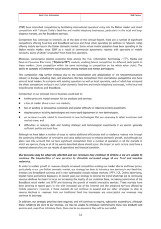 Item 3. Key Information                                                               Risk Factors




1998) have intensified competition by facilitating international operators’ entry into the Italian market and direct
competition with Telecom Italia’s fixed-line and mobile telephony businesses, particularly in the local and long-
distance markets, and for BroadBand services.

Competition has continued to intensify. As of the date of this Annual Report, there are a number of significant
competitors offering fixed-line and BroadBand services and three other operators (in addition to Telecom Italia)
offering mobile services in the Italian domestic market. Some virtual mobile operators have been operating in the
Italian mobile market since 2007 as a result of commercial agreements reached with operators of mobile
networks, some of which “originated” from fixed line operators.

Moreover, convergence creates economic links among the TLC, Information Technology (“IT”), Media and
Devices/Consumer Electronic (“Devices/CE”) markets, enabling lateral competition for different participants in
these markets (from competition within the same technology to competition on the whole value chain). The
ability to compete will determine value transfer among markets and market participants.

This competition may further increase due to the consolidation and globalization of the telecommunications
industry in Europe, including Italy, and elsewhere. We face competition from international competitors who have
entered local markets to compete with existing operators as well as local operators, each of which has increased
the direct competition we face in our Italian domestic fixed-line and mobile telephony businesses, in the local and
long-distance markets, and BroadBand.

Competition in our principal lines of business could lead to:
Š    further price and margin erosion for our products and services;
Š    a loss of market share in our core markets;
Š    loss of existing or prospective customers and greater difficulty in retaining existing customers;
Š    obsolescence of existing technologies and more rapid deployment of new technologies;
Š    an increase in costs related to investments in new technologies that are necessary to retain customers and
     market share; and
Š    difficulties in reducing debt and funding strategic and technological investments if we cannot generate
     sufficient profits and cash flow.

Although we have taken a number of steps to realize additional efficiencies and to rebalance revenue mix through
the continuing introduction of innovative and value added services to enhance domestic growth, and although our
plans take into account that we face significant competition from a number of operators in all the markets in
which we operate, if any or all of the events described above should occur, the impact of such factors could have a
material adverse effect on our results of operations and financial condition.

Our business may be adversely affected and our revenues may continue to decline if we are unable to
continue the introduction of new services to stimulate increased usage of our fixed and wireless
networks.
In order to sustain growth in revenues despite increased competition eroding our market shares and lower prices,
particularly in our core Italian domestic market, our strategy has been to introduce new services in our fixed-line,
wireless and BroadBand business and in new addressable closely related markets (IPTV, ICT, Online advertising,
Digital Home and Service Exposure). In recent years our strategy to reverse the trend which has led to continuing
revenue declines has been to focus on increasing the loyalty of our customer base, increasing penetration of the
BroadBand retail market and IPTV and fostering the growth of mobile interactive services. These markets have
been growing in recent years in line with increased use of the Internet and the enhanced services offered by
mobile operators. However, if these markets do not continue to expand and our other strategies to slow or
reverse declines in revenues from our traditional fixed line businesses are unsuccessful our revenues may
continue to decrease.

In addition, our strategic priorities have required, and will continue to require, substantial expenditure. Although
these initiatives are core to our strategy, we may be unable to introduce commercially these new products and
services and, even if we introduce them, there can be no assurance they will be successful.

                                                         13
 
