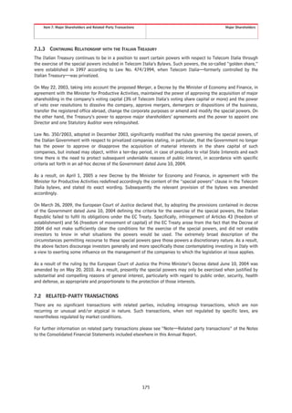 Item 7. Major Shareholders and Related-Party Transactions                                    Major Shareholders




7.1.3     CONTINUING RELATIONSHIP WITH THE ITALIAN TREASURY
The Italian Treasury continues to be in a position to exert certain powers with respect to Telecom Italia through
the exercise of the special powers included in Telecom Italia’s Bylaws. Such powers, the so-called “golden share,”
were established in 1997 according to Law No. 474/1994, when Telecom Italia—formerly controlled by the
Italian Treasury—was privatized.

On May 22, 2003, taking into account the proposed Merger, a Decree by the Minister of Economy and Finance, in
agreement with the Minister for Productive Activities, maintained the power of approving the acquisition of major
shareholding in the company’s voting capital (3% of Telecom Italia’s voting share capital or more) and the power
of veto over resolutions to dissolve the company, approve mergers, demergers or dispositions of the business,
transfer the registered office abroad, change the corporate purposes or amend and modify the special powers. On
the other hand, the Treasury’s power to approve major shareholders’ agreements and the power to appoint one
Director and one Statutory Auditor were relinquished.

Law No. 350/2003, adopted in December 2003, significantly modified the rules governing the special powers, of
the Italian Government with respect to privatized companies stating, in particular, that the Government no longer
has the power to approve or disapprove the acquisition of material interests in the share capital of such
companies, but instead may object, within a ten-day period, in case of prejudice to vital State Interests and each
time there is the need to protect subsequent undeniable reasons of public interest, in accordance with specific
criteria set forth in an ad-hoc decree of the Government dated June 10, 2004.

As a result, on April 1, 2005 a new Decree by the Minister for Economy and Finance, in agreement with the
Minister for Productive Activities redefined accordingly the content of the “special powers” clause in the Telecom
Italia bylaws, and stated its exact wording. Subsequently the relevant provision of the bylaws was amended
accordingly.

On March 26, 2009, the European Court of Justice declared that, by adopting the provisions contained in decree
of the Government dated June 10, 2004 defining the criteria for the exercise of the special powers, the Italian
Republic failed to fulfil its obligations under the EC Treaty. Specifically, infringement of Articles 43 (freedom of
establishment) and 56 (freedom of movement of capital) of the EC Treaty arose from the fact that the Decree of
2004 did not make sufficiently clear the conditions for the exercise of the special powers, and did not enable
investors to know in what situations the powers would be used. The extremely broad description of the
circumstances permitting recourse to these special powers gave those powers a discretionary nature. As a result,
the above factors discourage investors generally and more specifically those contemplating investing in Italy with
a view to exerting some influence on the management of the companies to which the legislation at issue applies.

As a result of the ruling by the European Court of Justice the Prime Minister’s Decree dated June 10, 2004 was
amended by on May 20, 2010. As a result, presently the special powers may only be exercised when justified by
substantial and compelling reasons of general interest, particularly with regard to public order, security, health
and defense, as appropriate and proportionate to the protection of those interests.


7.2     RELATED-PARTY TRANSACTIONS
There are no significant transactions with related parties, including intragroup transactions, which are non
recurring or unusual and/or atypical in nature. Such transactions, when not regulated by specific laws, are
nevertheless regulated by market conditions.

For further information on related party transactions please see “Note—Related party transactions” of the Notes
to the Consolidated Financial Statements included elsewhere in this Annual Report.




                                                                  175
 