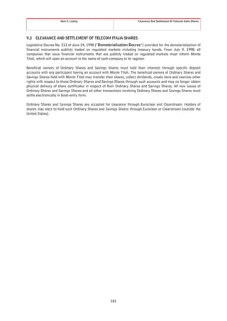 Item 9. Listing                                    Clearance And Settlement Of Telecom Italia Shares




9.3   CLEARANCE AND SETTLEMENT OF TELECOM ITALIA SHARES
Legislative Decree No. 213 of June 24, 1998 (“Dematerialization Decree”) provided for the dematerialization of
financial instruments publicly traded on regulated markets including treasury bonds. From July 9, 1998, all
companies that issue financial instruments that are publicly traded on regulated markets must inform Monte
Titoli, which will open an account in the name of each company in its register.

Beneficial owners of Ordinary Shares and Savings Shares must hold their interests through specific deposit
accounts with any participant having an account with Monte Titoli. The beneficial owners of Ordinary Shares and
Savings Shares held with Monte Titoli may transfer their shares, collect dividends, create liens and exercise other
rights with respect to those Ordinary Shares and Savings Shares through such accounts and may no longer obtain
physical delivery of share certificates in respect of their Ordinary Shares and Savings Shares. All new issues of
Ordinary Shares and Savings Shares and all other transactions involving Ordinary Shares and Savings Shares must
settle electronically in book-entry form.

Ordinary Shares and Savings Shares are accepted for clearance through Euroclear and Clearstream. Holders of
shares may elect to hold such Ordinary Shares and Savings Shares through Euroclear or Clearstream (outside the
United States).




                                                       181
 