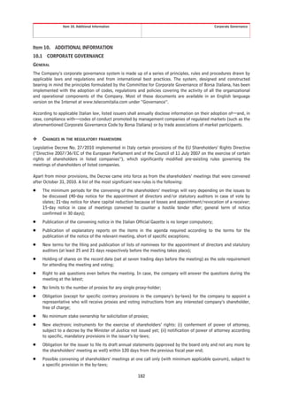 Item 10. Additional Information                                                      Corporate Governance




Item 10.   ADDITIONAL INFORMATION
10.1 CORPORATE GOVERNANCE
GENERAL
The Company’s corporate governance system is made up of a series of principles, rules and procedures drawn by
applicable laws and regulations and from international best practices. The system, designed and constructed
bearing in mind the principles formulated by the Committee for Corporate Governance of Borsa Italiana, has been
implemented with the adoption of codes, regulations and policies covering the activity of all the organizational
and operational components of the Company. Most of these documents are available in an English language
version on the Internet at www.telecomitalia.com under “Governance”.

According to applicable Italian law, listed issuers shall annually disclose information on their adoption of—and, in
case, compliance with—codes of conduct promoted by management companies of regulated markets (such as the
aforementioned Corporate Governance Code by Borsa Italiana) or by trade associations of market participants.


❖    CHANGES IN THE REGULATORY FRAMEWORK
Legislative Decree No. 27/2010 implemented in Italy certain provisions of the EU Shareholders’ Rights Directive
(“Directive 2007/36/EC of the European Parliament and of the Council of 11 July 2007 on the exercise of certain
rights of shareholders in listed companies”), which significantly modified pre-existing rules governing the
meetings of shareholders of listed companies.

Apart from minor provisions, the Decree came into force as from the shareholders’ meetings that were convened
after October 31, 2010. A list of the most significant new rules is the following:
Š    The minimum periods for the convening of the shareholders’ meetings will vary depending on the issues to
     be discussed (40-day notice for the appointment of directors and/or statutory auditors in case of vote by
     slates; 21-day notice for share capital reduction because of losses and appointment/revocation of a receiver;
     15-day notice in case of meetings convened to counter a hostile tender offer; general term of notice
     confirmed in 30 days);
Š    Publication of the convening notice in the Italian Official Gazette is no longer compulsory;
Š    Publication of explanatory reports on the items in the agenda required according to the terms for the
     publication of the notice of the relevant meeting, short of specific exceptions;
Š    New terms for the filing and publication of lists of nominees for the appointment of directors and statutory
     auditors (at least 25 and 21 days respectively before the meeting takes place);
Š    Holding of shares on the record date (set at seven trading days before the meeting) as the sole requirement
     for attending the meeting and voting;
Š    Right to ask questions even before the meeting. In case, the company will answer the questions during the
     meeting at the latest;
Š    No limits to the number of proxies for any single proxy-holder;
Š    Obligation (except for specific contrary provisions in the company’s by-laws) for the company to appoint a
     representative who will receive proxies and voting instructions from any interested company’s shareholder,
     free of charge;
Š    No minimum stake ownership for solicitation of proxies;
Š    New electronic instruments for the exercise of shareholders’ rights: (i) conferment of power of attorney,
     subject to a decree by the Minister of Justice not issued yet; (ii) notification of power of attorney according
     to specific, mandatory provisions in the issuer’s by-laws;
Š    Obligation for the issuer to file its draft annual statements (approved by the board only and not any more by
     the shareholders’ meeting as well) within 120 days from the previous fiscal year end;
Š    Possible convening of shareholders’ meetings at one call only (with minimum applicable quorum), subject to
     a specific provision in the by-laws;

                                                        182
 