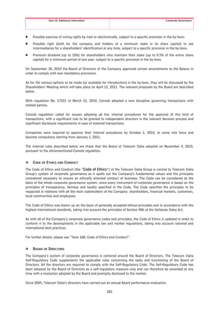 Item 10. Additional Information                                                     Corporate Governance




Š    Possible exercise of voting rights by mail or electronically, subject to a specific provision in the by-laws;
Š    Possible right (both for the company and holders of a minimum stake in its share capital) to ask
     intermediaries for a shareholders’ identification at any time, subject to a specific provision in the by-laws;
Š    Premium dividend (up to 10%) for shareholders who maintain their stake (up to 0.5% of the entire share
     capital) for a minimum period of one year, subject to a specific provision in the by-laws.

On September 30, 2010 the Board of Directors of the Company approved certain amendments to the Bylaws in
order to comply with new mandatory provisions.

As for the various options to be made (or available for introduction) in the by-laws, they will be discussed by the
Shareholders’ Meeting which will take place on April 12, 2011. The relevant proposals by the Board are described
below.

With regulation No. 17221 of March 12, 2010, Consob adopted a new discipline governing transactions with
related parties.

Consob regulation called for issuers adopting ad hoc internal procedures for the approval of this kind of
transactions, with a significant role to be granted to independent directors in the relevant decision process and
significant disclosure requirements in case of material transactions.

Companies were required to approve their internal procedures by October 1, 2010, to come into force and
become compulsory starting from January 1, 2011.

The internal rules described below are those that the Board of Telecom Italia adopted on November 4, 2010,
pursuant to the aforementioned Consob regulation.


❖    CODE OF ETHICS AND CONDUCT
The Code of Ethics and Conduct (the “Code of Ethics”) of the Telecom Italia Group is central to Telecom Italia
Group’s system of corporate governance as it spells out the Company’s fundamental values and the principles
considered necessary to ensure an ethically oriented conduct of business. The Code can be considered as the
basis of the whole corporate governance system, since every instrument of corporate governance is based on the
principles of transparency, fairness and loyalty specified in the Code. The Code specifies the principles to be
respected in relations with all the main stakeholders of the Company: shareholders, financial markets, customers,
local communities and employees.

The Code of Ethics was drawn up on the basis of generally accepted ethical principles and in accordance with the
highest international standards, taking into account the principles of Section 406 of the Sarbanes Oxley Act.

As with all of the Company’s corporate governance codes and principles, the Code of Ethics is updated in order to
conform it to the developments in the applicable law and market regulations, taking into account national and
international best practices.

For further details, please see “Item 16B. Code of Ethics and Conduct”.


❖    BOARD OF DIRECTORS
The Company’s system of corporate governance is centered around the Board of Directors. The Telecom Italia
Self-Regulatory Code supplements the applicable rules concerning the tasks and functioning of the Board of
Directors. All the directors are required to comply with the Self-Regulatory Code. The Self-Regulatory Code has
been adopted by the Board of Directors as a self-regulatory measure only and can therefore be amended at any
time with a resolution adopted by the Board and promptly disclosed to the market.

Since 2005, Telecom Italia’s directors have carried out an annual Board performance evaluation.

                                                         183
 