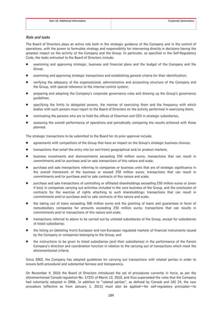 Item 10. Additional Information                                                    Corporate Governance




Role and tasks
The Board of Directors plays an active role both in the strategic guidance of the Company and in the control of
operations, with the power to formulate strategy and responsibility for intervening directly in decisions having the
greatest impact on the activity of the Company and the Group. In particular, as specified in the Self-Regulatory
Code, the tasks entrusted to the Board of Directors include:
Š    examining and approving strategic, business and financial plans and the budget of the Company and the
     Group;
Š    examining and approving strategic transactions and establishing general criteria for their identification;
Š    verifying the adequacy of the organizational, administrative and accounting structure of the Company and
     the Group, with special reference to the internal control system;
Š    preparing and adopting the Company’s corporate governance rules and drawing up the Group’s governance
     guidelines;
Š    specifying the limits to delegated powers, the manner of exercising them and the frequency with which
     bodies with such powers must report to the Board of Directors on the activity performed in exercising them;
Š    nominating the persons who are to hold the offices of Chairman and CEO in strategic subsidiaries;
Š    assessing the overall performance of operations and periodically comparing the results achieved with those
     planned.

The strategic transactions to be submitted to the Board for its prior approval include:
Š    agreements with competitors of the Group that have an impact on the Group’s strategic business choices;
Š    transactions that entail the entry into (or exit from) geographical and/or product markets;
Š    business investments and disinvestments exceeding 250 million euros; transactions that can result in
     commitments and/or purchase and/or sale transactions of this nature and scale;
Š    purchase and sale transactions referring to companies or business units that are of strategic significance in
     the overall framework of the business or exceed 250 million euros; transactions that can result in
     commitments and/or purchase and/or sale contracts of this nature and scale;
Š    purchase and sale transactions of controlling or affiliated shareholdings exceeding 250 million euros or (even
     if less) in companies carrying out activities included in the core business of the Group, and the conclusion of
     contracts for the exercise of rights attaching to such shareholdings; transactions that can result in
     commitments and/or purchase and/or sale contracts of this nature and scale;
Š    the taking out of loans exceeding 500 million euros and the granting of loans and guarantees in favor of
     nonsubsidiary companies for amounts exceeding 250 million euros; transactions that can results in
     commitments and/or transactions of this nature and scale;
Š    transactions referred to above to be carried out by unlisted subsidiaries of the Group, except for subsidiaries
     of listed subsidiaries;
Š    the listing on (delisting from) European and non-European regulated markets of financial instruments issued
     by the Company or companies belonging to the Group; and
Š    the instructions to be given to listed subsidiaries (and their subsidiaries) in the performance of the Parent
     Company’s direction and coordination function in relation to the carrying out of transactions which meet the
     aforementioned criteria.

Since 2002, the Company has adopted guidelines for carrying out transactions with related parties in order to
ensure both procedural and substantial fairness and transparency.

On November 4, 2010 the Board of Directors introduced the set of procedures currently in force, as per the
aforementioned Consob regulation No. 17221 of March 12, 2010, and thus superseded the rules that the Company
had voluntarily adopted in 2006. In addition to “related parties”, as defined by Consob and IAS 24, the new
procedure (effective as from January 1, 2011) must also be applied—for self-regulatory principles—to

                                                        184
 