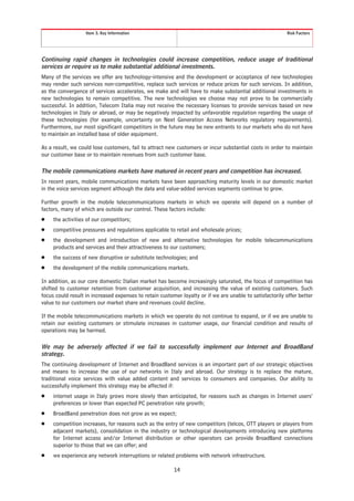 Item 3. Key Information                                                                Risk Factors




Continuing rapid changes in technologies could increase competition, reduce usage of traditional
services or require us to make substantial additional investments.
Many of the services we offer are technology-intensive and the development or acceptance of new technologies
may render such services non-competitive, replace such services or reduce prices for such services. In addition,
as the convergence of services accelerates, we make and will have to make substantial additional investments in
new technologies to remain competitive. The new technologies we choose may not prove to be commercially
successful. In addition, Telecom Italia may not receive the necessary licenses to provide services based on new
technologies in Italy or abroad, or may be negatively impacted by unfavorable regulation regarding the usage of
these technologies (for example, uncertainty on Next Generation Access Networks regulatory requirements).
Furthermore, our most significant competitors in the future may be new entrants to our markets who do not have
to maintain an installed base of older equipment.

As a result, we could lose customers, fail to attract new customers or incur substantial costs in order to maintain
our customer base or to maintain revenues from such customer base.

The mobile communications markets have matured in recent years and competition has increased.
In recent years, mobile communications markets have been approaching maturity levels in our domestic market
in the voice services segment although the data and value-added services segments continue to grow.

Further growth in the mobile telecommunications markets in which we operate will depend on a number of
factors, many of which are outside our control. These factors include:
Š    the activities of our competitors;
Š    competitive pressures and regulations applicable to retail and wholesale prices;
Š    the development and introduction of new and alternative technologies for mobile telecommunications
     products and services and their attractiveness to our customers;
Š    the success of new disruptive or substitute technologies; and
Š    the development of the mobile communications markets.

In addition, as our core domestic Italian market has become increasingly saturated, the focus of competition has
shifted to customer retention from customer acquisition, and increasing the value of existing customers. Such
focus could result in increased expenses to retain customer loyalty or if we are unable to satisfactorily offer better
value to our customers our market share and revenues could decline.

If the mobile telecommunications markets in which we operate do not continue to expand, or if we are unable to
retain our existing customers or stimulate increases in customer usage, our financial condition and results of
operations may be harmed.

We may be adversely affected if we fail to successfully implement our Internet and BroadBand
strategy.
The continuing development of Internet and BroadBand services is an important part of our strategic objectives
and means to increase the use of our networks in Italy and abroad. Our strategy is to replace the mature,
traditional voice services with value added content and services to consumers and companies. Our ability to
successfully implement this strategy may be affected if:
Š    internet usage in Italy grows more slowly than anticipated, for reasons such as changes in Internet users’
     preferences or lower than expected PC penetration rate growth;
Š    BroadBand penetration does not grow as we expect;
Š    competition increases, for reasons such as the entry of new competitors (telcos, OTT players or players from
     adjacent markets), consolidation in the industry or technological developments introducing new platforms
     for Internet access and/or Internet distribution or other operators can provide BroadBand connections
     superior to those that we can offer; and
Š    we experience any network interruptions or related problems with network infrastructure.

                                                         14
 
