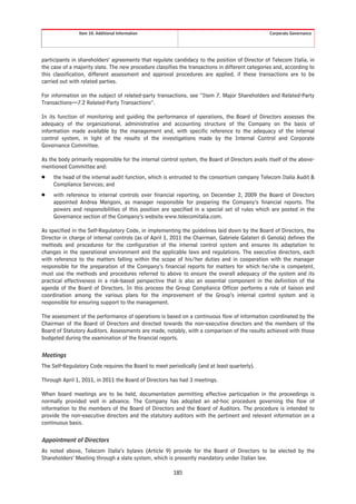 Item 10. Additional Information                                                  Corporate Governance




participants in shareholders’ agreements that regulate candidacy to the position of Director of Telecom Italia, in
the case of a majority slate. The new procedure classifies the transactions in different categories and, according to
this classification, different assessment and approval procedures are applied, if these transactions are to be
carried out with related parties.

For information on the subject of related-party transactions, see “Item 7. Major Shareholders and Related-Party
Transactions—7.2 Related-Party Transactions”.

In its function of monitoring and guiding the performance of operations, the Board of Directors assesses the
adequacy of the organizational, administrative and accounting structure of the Company on the basis of
information made available by the management and, with specific reference to the adequacy of the internal
control system, in light of the results of the investigations made by the Internal Control and Corporate
Governance Committee.

As the body primarily responsible for the internal control system, the Board of Directors avails itself of the above-
mentioned Committee and:
Š    the head of the internal audit function, which is entrusted to the consortium company Telecom Italia Audit &
     Compliance Services; and
Š    with reference to internal controls over financial reporting, on December 2, 2009 the Board of Directors
     appointed Andrea Mangoni, as manager responsible for preparing the Company’s financial reports. The
     powers and responsibilities of this position are specified in a special set of rules which are posted in the
     Governance section of the Company’s website www.telecomitalia.com.

As specified in the Self-Regulatory Code, in implementing the guidelines laid down by the Board of Directors, the
Director in charge of internal controls (as of April 1, 2011 the Chairman, Gabriele Galateri di Genola) defines the
methods and procedures for the configuration of the internal control system and ensures its adaptation to
changes in the operational environment and the applicable laws and regulations. The executive directors, each
with reference to the matters falling within the scope of his/her duties and in cooperation with the manager
responsible for the preparation of the Company’s financial reports for matters for which he/she is competent,
must use the methods and procedures referred to above to ensure the overall adequacy of the system and its
practical effectiveness in a risk-based perspective that is also an essential component in the definition of the
agenda of the Board of Directors. In this process the Group Compliance Officer performs a role of liaison and
coordination among the various plans for the improvement of the Group’s internal control system and is
responsible for ensuring support to the management.

The assessment of the performance of operations is based on a continuous flow of information coordinated by the
Chairman of the Board of Directors and directed towards the non-executive directors and the members of the
Board of Statutory Auditors. Assessments are made, notably, with a comparison of the results achieved with those
budgeted during the examination of the financial reports.

Meetings
The Self-Regulatory Code requires the Board to meet periodically (and at least quarterly).

Through April 1, 2011, in 2011 the Board of Directors has had 3 meetings.

When board meetings are to be held, documentation permitting effective participation in the proceedings is
normally provided well in advance. The Company has adopted an ad-hoc procedure governing the flow of
information to the members of the Board of Directors and the Board of Auditors. The procedure is intended to
provide the non-executive directors and the statutory auditors with the pertinent and relevant information on a
continuous basis.

Appointment of Directors
As noted above, Telecom Italia’s bylaws (Article 9) provide for the Board of Directors to be elected by the
Shareholders’ Meeting through a slate system, which is presently mandatory under Italian law.

                                                        185
 