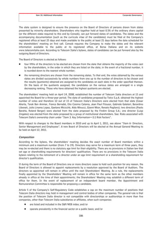 Item 10. Additional Information                                                     Corporate Governance




The slate system is designed to ensure the presence on the Board of Directors of persons drawn from slates
presented by minority shareholders. Shareholders who together hold at least 0.5% of the ordinary share capital
(or the different stake required to this end by Consob), can put forward slates of candidates. The slates and the
accompanying documentation (such as the curricula vitae of the candidates) must be filed at the Company’s
registered office at least 25 days and made available to the public at least 21 days before the date scheduled for
the shareholders’ meeting on first call. Consob requires the Company to make the slates and the relevant
information available to the public at its registered office, at Borsa Italiana and on its website
www.telecomitalia.com. According to Telecom Italia’s bylaws, slates of candidates can be put forward also by the
outgoing Board of Directors.

The Board of Directors is elected as follows:
Š    four fifths of the directors to be elected are chosen from the slate that obtains the majority of the votes cast
     by the shareholders, in the order in which they are listed on the slate; in the event of a fractional number, it
     is rounded down to the nearest whole number;
Š    the remaining directors are chosen from the remaining slates. To that end, the votes obtained by the various
     slates are divided successively by whole numbers from one up to the number of directors to be chosen and
     the results (quotients) obtained are assigned to the candidates on each slate in the order specified thereon.
     On the basis of the quotients assigned, the candidates on the various slates are arranged in a single
     decreasing ranking. Those who have obtained the highest quotients are elected.

The shareholders’ meeting held on April 14, 2008, established the number of Telecom Italia directors at 15 and
appointed the Board for a three-year period. The slate of candidates proposed by Telco S.p.A. obtained the highest
number of votes and therefore 12 out of 15 of Telecom Italia’s Directors were elected from that slate (Cesar
Alierta, Tarak Ben Ammar, Franco Bernabè, Elio Cosimo Catania, Jean Paul Fitoussi, Gabriele Galateri, Berardino
Libonati, Julio Linares Lopez, Gaetano Micicchè, Aldo Minucci, Gianni Mion, Renato Pagliaro); two directors (Paolo
Baratta, Roland Berger) were elected from the slate proposed by the Findim Group S.A.; one director (Luigi
Zingales) was elected from the slate proposed by a group of institutional shareholders. See: Risks associated with
Telecom Italia’s ownership chain under “Item 3. Key Information—3.1 Risk Factors”.

With respect to changes to the Board members in 2010 and up to April 1, 2011, see above “Item 6- Directors,
Senior Management and Employees”. A new Board of Directors will be elected at the Annual General Meeting to
be held on April 12, 2011.

Composition
According to the bylaws, the shareholders’ meeting decides the exact number of Board members within a
minimum and a maximum number (from 7 to 19). Directors may serve for a maximum term of three years, they
may be re-elected and there is no statutory age limit for their eligibility. There are no provisions in Italian law that
set age or shareholding requirements for directors’ qualification. There are no provisions in the Telecom Italia
bylaws relating to the retirement of a director under an age limit requirement or a shareholding requirement for
director’s qualification.

If during the term of the Board of Directors one or more directors cease to hold such position for any reason, the
Board of Directors is allowed to appoint replacements by a resolution approved by the Board of Auditors. The
directors so appointed will remain in office until the next Shareholders’ Meeting. As a rule, the replacements
finally appointed by the Shareholders’ Meeting will remain in office for the same term as the other members
already in office at the time of their appointments; the Shareholders’ Meeting may establish a different term of
office for them. In the event of replacement of an independent board member, the Appointment and
Remuneration Committee is responsible for proposing a candidate.

Article 5 of the Company’s Self-Regulatory Code establishes a cap on the maximum number of positions that
Telecom Italia directors may hold in management and control bodies of other companies. The general rule is that
the position of Telecom Italia director is not compatible with directorships or auditorships in more than five
companies, other than Telecom Italia subsidiaries or affiliates, when such companies:
     Š    are listed and included in the S&P/MIB index; and/or
     Š    operate prevalently in the financial sector on a public basis; and/or

                                                          186
 