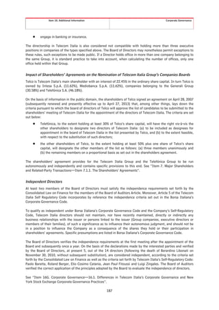 Item 10. Additional Information                                                  Corporate Governance




     Š    engage in banking or insurance.

The directorship in Telecom Italia is also considered not compatible with holding more than three executive
positions in companies of the types specified above. The Board of Directors may nonetheless permit exceptions to
these rules, such exceptions to be made public. If a Director holds office in more than one company belonging to
the same Group, it is standard practice to take into account, when calculating the number of offices, only one
office held within that Group.


Impact of Shareholders’ Agreements on the Nomination of Telecom Italia Group’s Companies Boards
Telco is Telecom Italia’s main shareholder with an interest of 22.45% in the ordinary share capital. In turn Telco is
owned by Intesa S.p.A. (11.62%), Mediobanca S.p.A. (11.62%), companies belonging to the Generali Group
(30.58%) and Telefónica S.A. (46.18%).

On the basis of information in the public domain, the shareholders of Telco signed an agreement on April 28, 2007
(subsequently renewed and presently effective up to April 27, 2013) that, among other things, lays down the
criteria pursuant to which the board of directors of Telco will approve the list of candidates to be submitted to the
shareholders’ meeting of Telecom Italia for the appointment of the directors of Telecom Italia. The criteria are set
out below:
     Š    Telefónica, to the extent holding at least 30% of Telco’s share capital, will have the right vis-à-vis the
          other shareholders to designate two directors of Telecom Italia: (a) to be included as designees for
          appointment in the board of Telecom Italia in the list presented by Telco, and (b) to the extent feasible,
          with respect to the substitution of such directors;
     Š    the other shareholders of Telco, to the extent holding at least 50% plus one share of Telco’s share
          capital, will designate the other members of the list as follows: (a) three members unanimously and
          (b) the remaining members on a proportional basis as set out in the shareholders agreement.

The shareholders’ agreement provides for the Telecom Italia Group and the Telefónica Group to be run
autonomously and independently and contains specific provisions to this end. See “Item 7. Major Shareholders
and Related-Party Transactions—Item 7.1.1. The Shareholders’ Agreements”.


Independent Directors
At least two members of the Board of Directors must satisfy the independence requirements set forth by the
Consolidated Law on Finance for the members of the Board of Auditors Article. Moreover, Article 5 of the Telecom
Italia Self Regulatory Code incorporates by reference the independence criteria set out in the Borsa Italiana’s
Corporate Governance Code.

To qualify as independent under Borsa Italiana’s Corporate Governance Code and the Company’s Self-Regulatory
Code, Telecom Italia directors should not maintain, nor have recently maintained, directly or indirectly any
business relationships with the issuer or persons linked to the issuer (Group companies, executive directors or
members of their families), of such a significance as to influence their autonomous judgment, and should not be
in a position to influence the Company as a consequence of the shares they hold or their participation in
shareholders’ agreements. Specific presumptions are listed in Borsa Italiana’s Corporate Governance Code.

The Board of Directors verifies the independence requirements at the first meeting after the appointment of the
Board and subsequently once a year. On the basis of the declarations made by the interested parties and verified
by the Board of Directors, at present 5, out of the 14 directors (following the death of Berardino Libonati on
November 30, 2010, without subsequent substitution), are considered independent, according to the criteria set
forth by the Consolidated Law on Finance as well as the criteria set forth by Telecom Italia’s Self-Regulatory Code:
Paolo Baratta, Roland Berger, Elio Cosimo Catania, Jean Paul Fitoussi and Luigi Zingales. The Board of Auditors
verified the correct application of the principles adopted by the Board to evaluate the independence of directors.

See “Item 16G. Corporate Governance—16.1. Differences in Telecom Italia’s Corporate Governance and New
York Stock Exchange Corporate Governance Practices”.

                                                        187
 