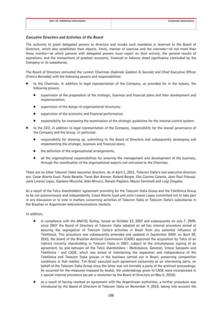 Item 10. Additional Information                                                   Corporate Governance




Executive Directors and Activities of the Board
The authority to grant delegated powers to directors and revoke such mandates is reserved to the Board of
Directors, which also establishes their objects, limits, manner of exercise and the intervals—of not more than
three months—at which persons with delegated powers must report on their activity, the general results of
operations, and the transactions of greatest economic, financial or balance sheet significance concluded by the
Company or its subsidiaries.

The Board of Directors entrusted the current Chairman (Gabriele Galateri di Genola) and Chief Executive Officer
(Franco Bernabè) with the following powers and responsibilities:
Š    to the Chairman, in addition to legal representation of the Company, as provided for in the bylaws, the
     following powers:
     Š    supervision of the preparation of the strategic, business and financial plans and their development and
          implementation;
     Š    supervision of the design of organizational structures;
     Š    supervision of the economic and financial performance;
     Š    responsibility for overseeing the examination of the strategic guidelines for the internal control system;
Š    to the CEO, in addition to legal representation of the Company, responsibility for the overall governance of
     the Company and the Group. In particular:
     Š    responsibility for drawing up, submitting to the Board of Directors and subsequently developing and
          implementing the strategic, business and financial plans;
     Š    the definition of the organizational arrangements;
     Š    all the organizational responsibilities for ensuring the management and development of the business,
          through the coordination of the organizational aspects not entrusted to the Chairman.

There are no other Telecom Italia executive directors. As of April 1, 2011, Telecom Italia’s non-executive directors
are: Cesar Alierta Izuel, Paolo Baratta, Tarak Ben Ammar, Roland Berger, Elio Cosimo Catania, Jean Paul Fitoussi,
Julio Linares Lopez, Gaetano Micciché, Aldo Minucci, Renato Pagliaro, Mauro Sentinelli and Luigi Zingales.

As a result of the Telco shareholders’ agreement providing for the Telecom Italia Group and the Telefónica Group
to be run autonomously and independently, Cesar Alierta Izuel and Julio Linares Lopez committed not to take part
in any discussion or to vote in matters concerning activities of Telecom Italia or Telecom Italia’s subsidiaries in
the Brazilian or Argentinian telecommunications markets.

In addition,
     Š    in compliance with the ANATEL Ruling, issued on October 23, 2007 and subsequently on July 7, 2009,
          since 2007 the Board of Directors of Telecom Italia adopted an ad hoc internal procedure aimed at
          assuring the segregation of Telecom Italia’s activities in Brazil from any potential influence of
          Telefónica. This procedure was subsequently amended and updated in September 2009; on April 28,
          2010, the board of the Brazilian Antitrust Commission (CADE) approved the acquisition by Telco of an
          indirect minority shareholding in Telecom Italia in 2007, subject to the simultaneous signing of an
          agreement, by and between all the Telco shareholders - Mediobanca, Generali, Intesa Sanpaolo and
          Telefónica - and CADE, which was aimed at maintaining the separation and independence of the
          Telefónica and Telecom Italia groups in the business carried out in Brazil, preserving competition
          conditions in that market. Tim Brasil executed such agreement exclusively as an intervening party, on
          behalf of the Telecom Italia Group since the latter was not formally a party of the antitrust proceedings.
          As occurred for the measures imposed by Anatel, the undertakings given to CADE were incorporated in
          a special internal procedure (as per a resolution by the Board of Directors on May 6, 2010);
     Š    as a result of having reached an agreement with the Argentinean authorities, a further procedure was
          introduced by the Board of Directors of Telecom Italia on November 4, 2010, taking into account the

                                                        188
 