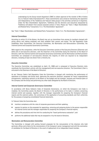 Item 10. Additional Information                                                Corporate Governance




         undertakings by the Group toward Argentina’s CNDC to obtain approval of the transfer of 8% of Sofora
         S.A. to Telecom Italia International N.V. These commitments were aimed at maintaining the separation
         and independence of the Telefónica and Telecom Italia groups in the activities carried out in Argentina.
         Under the New Shareholders’ Agreement, Telefónica and the directors and executives designated by
         Telefónica will abstain from several corporate actions in Telco. Please see “Item 7. Major Shareholders
         and Related Party Transactions 7.1.1. The Shareholders’ Agreement”.

See “Item 7. Major Shareholders and Related-Party Transactions—Item 7.1.1. The Shareholders’ Agreements”.


Internal Committees
According to article 13 of the Bylaws, the Board may set up committees from among its members charged with
giving advice and making proposals and shall establish their powers and duties. The Self Regulatory Code
establishes three Committees: the Executive Committee, the Nomination and Remuneration Committee, the
Internal Control and Corporate Governance Committee.

With regard to the composition, while the Executive Committee consists of the Executive Directors (Chairman and
CEO) and of non-executive directors, with the Chairman of the Committee being the Chairman of the Board of
Directors, both the Internal Control and Corporate Governance Committee and the Nomination and Remuneration
Committee are composed of non-executive directors the majority of which are required to be independent
directors, including at least one drawn from a minority list.


Executive Committee
The Executive Committee was established on April, 15, 2008 and is composed of Executive Directors (who
coordinate the Committee’s activity with the management) and non-executive directors. The Committee’s Chair is
entrusted to the Chairman of the Board of Directors.

As per Telecom Italia’s Self Regulatory Code the Committee is charged with monitoring the performance of
operations at Company and Group level, approving the executive directors’ proposals for macro organizational
arrangements, submitting opinions to the Board on the budget and the strategic, business and financial plans of
the Company and the Group and performing any other tasks delegated by the Board of Directors.


Internal Control and Corporate Governance Committee
In accordance with Borsa Italiana’s Code of Corporate Governance, on which the Company’s own Code is
modeled, the Committee assists the Board of Directors in the performance of its tasks in matters concerning
internal control and assesses, together with the manager responsible for preparing the Company’s financial
reports and the external auditor, the correctness of the application of accounting standards and their uniformity
for the purpose of preparing consolidated financial statements.

In Telecom Italia the Committee also:
Š   monitors compliance with the rules of corporate governance and their updating;
Š   express its opinion on the proposals for appointing, removing and assigning duties to the person responsible
    for internal control and the manager responsible for preparing the Company’s financial reports;
Š   defines the procedures and time limit for conducting the “board performance evaluation”; and
Š   performs the additional tasks that may be assigned to it by the board of directors.


Nomination and Remuneration Committee
The Committee is charged with putting forward proposals for the remuneration of the directors who hold
particular offices and criteria for the remuneration of the Company’s senior management and with the nomination
of candidates for the Board of Directors in the event of replacement of an independent board member.

                                                       189
 