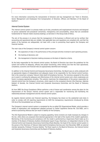Item 10. Additional Information                                                  Corporate Governance




For more information concerning the remuneration of directors and top management see “Item 6. Directors,
Senior Management and Employees—6.6 Compensation of Directors, Officers and Members of the Board of
Auditors”.


Internal Control System
The internal control system is a process made up of rules, procedures and organizational structures and designed
to pursue substantial and procedural correctness, transparency and accountability, values that are considered
fundamental for Telecom Italia’s business dealings, as laid down in the Group Code of Ethics.

The aim of the process is to ensure that the management of the business is efficient and can be verified, that
accounting and operational data are reliable, that applicable laws and regulations are complied with, and that the
assets of the business are safeguarded, not least with a view to preventing fraud against the Company and
financial markets.

The main rules of the Company’s internal control system concern:
    Š    the separation of roles in the performance of the principal activities involved in each operating process;
    Š    the tracking of decisions; and
    Š    the management of decision-making processes on the basis of objective criteria.

As the body responsible for the internal control system, the Board of Directors lays down the guidelines for the
system and verifies its adequacy, efficacy and proper functioning, while making sure that the main operational,
compliance, economic and financial risks are appropriately identified and managed.

In addition to the Internal Control and Corporate Governance Committee, the Board uses an entity endowed with
an appropriate degree of independence and adequate means to be responsible for the internal control function,
that is the consortium company Telecom Italia Audit & Compliance Services. The functions assigned to this entity
are to assist in verifying the adequacy and effectiveness of the internal control system and, where weaknesses are
found, to propose appropriate remedies. This solution maximizes the independence of the person responsible for
internal control from the Company’s structures, which reports to the competent director (the Chairman, Gabriele
Galateri di Genola), the Internal Control and Corporate Governance Committee and the Board of Statutory
Auditors.

As from 2005 the Group Compliance Officer performs a role of liaison and coordination among the plans for the
improvement of the Group’s internal control system and is responsible for monitoring and facilitating the
relationship between management and the internal control system.

As regards internal controls over financial reporting, the Company has drawn on the substantial work done in
order to comply with US reporting requirements to fulfill the transparency requirements introduced by Article
154-bis of the Consolidated Law on Finance.

The Company’s internal control system is completed by the so-called 231 Organizational Model, which provides a
model of organization and management adopted pursuant to Italian Legislative Decree No. 231/2001, and is
aimed at preventing offences that can result in liability for the Company.

The 231 Organizational Model is subject to ongoing upgrading. Some revisions are made necessary by changes in
the law, while others are proposed when deemed appropriate in the light of the results of the model’s application.
Monitoring of the functioning and compliance with the model is performed by a Supervisory Panel made up of a
member of the Board of Statutory Auditors (Ferdinando Superti Furga, Chairman), an independent director on the
Internal Control and Corporate Governance Committee (Paolo Baratta), the head of the internal control system in
the person of the Chairman of Telecom Italia Audit & Compliance Services and, from November 2009, an external
member (presently, Professor Vincenzo Salafia). The Panel reports to the Board of Directors, the Internal Control
and Corporate Governance Committee and the Board of Statutory Auditors.

                                                       190
 