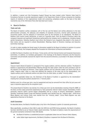 Item 10. Additional Information                                                 Corporate Governance




In addition, a special unit (the Compliance Support Group) has been created within Telecom Italia Audit &
Compliance Services to provide operational support to the Supervisory Panels of Group companies by handling
reports of violations of the organizational model and conducting compliance audits on the basis of the data
received by way of the information flows that have been put in place.


❖   Board of Auditors
Tasks and role
The Board of Auditors verifies compliance with of the law and the Bylaws and verifies adherence to the best
administration principles, the adequacy and reliability of corporate structures, internal audit procedures and
accounting system, and the adequacy of instructions given by the Company to its subsidiaries. The Board of
Auditors must receive timely disclosures, at least on a quarterly basis, from the Board of Directors about the
company’s business and significant transactions performed by the company and its subsidiaries, including related
parties transactions. Statutory Auditors must inform the Consob of any irregularity they detect in the course of
their duties and are required to attend Shareholders’ Meetings, Board of Directors meetings and Executive
Committee meetings.

In order to make available the broad range of information needed by the Board of Auditors to perform its control
function effectively, the Company adopted the Procedure for Information to Directors and Auditors.

In 2010 the Board of Auditors met 35 times; 7 times jointly with the Internal Control and Corporate Governance
Committee. In addition, its members participated in the meetings of the Board of Directors and the Executive
Committee and periodically received the reports from the executive directors, as provided in the above mentioned
procedure.


Appointment
Telecom Italia’s Board of Auditors is composed of five regular auditors, and four alternate auditors. The Board of
Auditors is appointed by the Shareholders’ Meeting through the slate system under the same procedure used for
the election of the Board of Directors. Three regular auditors and two alternate auditor are drawn from the so
called “majority slate” (that is a slate that obtained the majority of the votes cast by the shareholders), two
regular auditors and two alternate auditors are taken from the other slates, so called “minority slates”.

Pursuant to applicable Italian law, the Chairman of the Board of Auditors is appointed by the shareholders’
meeting from among the auditors elected from a “minority slate”.

Auditors serve for a three-year term, may be reappointed and may be removed from their office for just cause and
upon a resolution approved by the competent court.

The present Board of Auditors was elected, for a three year term, by the shareholders meeting of April 8, 2009, on
the basis of three slates presented respectively by Telco (presently Telecom Italia’s largest shareholder), Findim
(presently Telecom Italia’s second largest shareholder) and by a group of minority shareholders. Salvatore
Spiniello, Ferdinando Superti Furga and Gianluca Ponzellini were elected from the “majority slate”, while Enrico
Maria Bignami and Lorenzo Pozza were elected from the “minority slates”. Enrico Maria Bignami was also
appointed as Chairman of the Board.


Audit Committee
As described above, the Board of Auditors plays a key role in the Company’s system of corporate governance.

More specifically, according to Rule 10A-3 under the 1934 Act and NYSE listing standards, the Board of Auditors
has been identified to act as Telecom Italia’s Audit Committee. The Board of Auditors meets the requirements of
the general exemption contained in Rule 10A-3(c)(3):
    Š    the Board of Auditors is established pursuant to applicable Italian law and Telecom Italia’s Bylaws;
    Š    under Italian legal requirements, the Board of Auditors is separate from the Board of Directors;

                                                       191
 