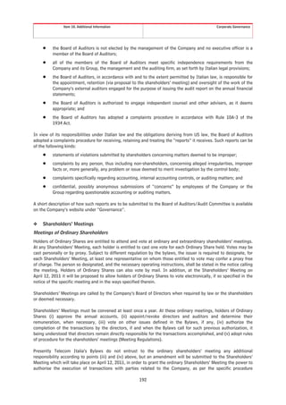 Item 10. Additional Information                                                  Corporate Governance




     Š    the Board of Auditors is not elected by the management of the Company and no executive officer is a
          member of the Board of Auditors;
     Š    all of the members of the Board of Auditors meet specific independence requirements from the
          Company and its Group, the management and the auditing firm, as set forth by Italian legal provisions;
     Š    the Board of Auditors, in accordance with and to the extent permitted by Italian law, is responsible for
          the appointment, retention (via proposal to the shareholders’ meeting) and oversight of the work of the
          Company’s external auditors engaged for the purpose of issuing the audit report on the annual financial
          statements;
     Š    the Board of Auditors is authorized to engage independent counsel and other advisers, as it deems
          appropriate; and
     Š    the Board of Auditors has adopted a complaints procedure in accordance with Rule 10A-3 of the
          1934 Act.

In view of its responsibilities under Italian law and the obligations deriving from US law, the Board of Auditors
adopted a complaints procedure for receiving, retaining and treating the “reports” it receives. Such reports can be
of the following kinds:
     Š    statements of violations submitted by shareholders concerning matters deemed to be improper;
     Š    complaints by any person, thus including non-shareholders, concerning alleged irregularities, improper
          facts or, more generally, any problem or issue deemed to merit investigation by the control body;
     Š    complaints specifically regarding accounting, internal accounting controls, or auditing matters; and
     Š    confidential, possibly anonymous submissions of “concerns” by employees of the Company or the
          Group regarding questionable accounting or auditing matters.

A short description of how such reports are to be submitted to the Board of Auditors/Audit Committee is available
on the Company’s website under “Governance”.


❖    Shareholders’ Meetings
Meetings of Ordinary Shareholders
Holders of Ordinary Shares are entitled to attend and vote at ordinary and extraordinary shareholders’ meetings.
At any Shareholders’ Meeting, each holder is entitled to cast one vote for each Ordinary Share held. Votes may be
cast personally or by proxy. Subject to different regulation by the bylaws, the issuer is required to designate, for
each Shareholders’ Meeting, at least one representative on whom those entitled to vote may confer a proxy free
of charge. The person so designated, and the necessary operating instructions, shall be stated in the notice calling
the meeting. Holders of Ordinary Shares can also vote by mail. In addition, at the Shareholders’ Meeting on
April 12, 2011 it will be proposed to allow holders of Ordinary Shares to vote electronically, if so specified in the
notice of the specific meeting and in the ways specified therein.

Shareholders’ Meetings are called by the Company’s Board of Directors when required by law or the shareholders
or deemed necessary.

Shareholders’ Meetings must be convened at least once a year. At these ordinary meetings, holders of Ordinary
Shares (i) approve the annual accounts, (ii) appoint/revoke directors and auditors and determine their
remuneration, when necessary, (iii) vote on other issues defined in the Bylaws, if any, (iv) authorize the
completion of the transactions by the directors, if and when the Bylaws call for such previous authorization, it
being understood that directors remain directly responsible for the transactions accomplished, and (v) adopt rules
of procedure for the shareholders’ meetings (Meeting Regulations).

Presently Telecom Italia’s Bylaws do not entrust to the ordinary shareholders’ meeting any additional
responsibility according to points (iii) and (iv) above, but an amendment will be submitted to the Shareholders’
Meeting which will take place on April 12, 2011, in order to grant the ordinary Shareholders’ Meeting the power to
authorise the execution of transactions with parties related to the Company, as per the specific procedure

                                                        192
 