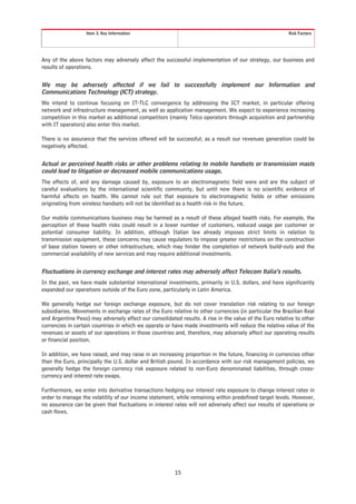 Item 3. Key Information                                                               Risk Factors




Any of the above factors may adversely affect the successful implementation of our strategy, our business and
results of operations.


We may be adversely affected if we fail to successfully implement our Information and
Communications Technology (ICT) strategy.
We intend to continue focusing on IT-TLC convergence by addressing the ICT market, in particular offering
network and infrastructure management, as well as application management. We expect to experience increasing
competition in this market as additional competitors (mainly Telco operators through acquisition and partnership
with IT operators) also enter this market.

There is no assurance that the services offered will be successful; as a result our revenues generation could be
negatively affected.


Actual or perceived health risks or other problems relating to mobile handsets or transmission masts
could lead to litigation or decreased mobile communications usage.
The effects of, and any damage caused by, exposure to an electromagnetic field were and are the subject of
careful evaluations by the international scientific community, but until now there is no scientific evidence of
harmful effects on health. We cannot rule out that exposure to electromagnetic fields or other emissions
originating from wireless handsets will not be identified as a health risk in the future.

Our mobile communications business may be harmed as a result of these alleged health risks. For example, the
perception of these health risks could result in a lower number of customers, reduced usage per customer or
potential consumer liability. In addition, although Italian law already imposes strict limits in relation to
transmission equipment, these concerns may cause regulators to impose greater restrictions on the construction
of base station towers or other infrastructure, which may hinder the completion of network build-outs and the
commercial availability of new services and may require additional investments.


Fluctuations in currency exchange and interest rates may adversely affect Telecom Italia’s results.
In the past, we have made substantial international investments, primarily in U.S. dollars, and have significantly
expanded our operations outside of the Euro zone, particularly in Latin America.

We generally hedge our foreign exchange exposure, but do not cover translation risk relating to our foreign
subsidiaries. Movements in exchange rates of the Euro relative to other currencies (in particular the Brazilian Real
and Argentine Peso) may adversely affect our consolidated results. A rise in the value of the Euro relative to other
currencies in certain countries in which we operate or have made investments will reduce the relative value of the
revenues or assets of our operations in those countries and, therefore, may adversely affect our operating results
or financial position.

In addition, we have raised, and may raise in an increasing proportion in the future, financing in currencies other
than the Euro, principally the U.S. dollar and British pound. In accordance with our risk management policies, we
generally hedge the foreign currency risk exposure related to non-Euro denominated liabilities, through cross-
currency and interest rate swaps.

Furthermore, we enter into derivative transactions hedging our interest rate exposure to change interest rates in
order to manage the volatility of our income statement, while remaining within predefined target levels. However,
no assurance can be given that fluctuations in interest rates will not adversely affect our results of operations or
cash flows.




                                                        15
 
