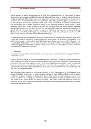 Item 10. Additional Information                                                  Corporate Governance




Special Meetings of Savings Shareholders may be called when deemed necessary or upon request by Savings
Shareholders representing at least 1% of the outstanding Savings Shares either by the Joint Representative or by
the Company’s Board of Directors in order to (a) appoint and revoke the Joint Representative, (b) approve the
resolutions of the Shareholders’ Meetings that may affect the rights of Savings Shares, (c) set up an expense fund
for the coverage of costs incurred in protecting rights of the Savings Shareholders, (d) negotiate possible disputes
with the Company; and (e) resolve other issues relating to their position as holders of Savings Shares. To adopt
resolutions related to (a), (c) and (e) above, a favorable vote of at least 20% of the Savings Shares is required at
Special Meetings held on the first call, a favorable vote of at least 10% is required at Special Meetings held on the
second call, and a favorable vote of at least a majority of the Savings Shares present is required at Special
Meetings held on the third call. To adopt resolutions related to (b) and (d) above, a favorable vote of at least 20%
of the Savings Shares is required at all calls of the Special Meetings.

To attend an vote at any Special Meeting, holding of Savings Shares on the record date (statutorily set at seven
trading days before the meeting) is the sole requirement, but to certify that, an ad hoc communication by an
authorized intermediary must have been received by the Company. Special arrangements with the Depositary may
be required for the beneficial owner of ADRs representing Savings Share ADSs to attend Special Meetings and
exercise voting rights with respect to underlying Savings Shares. See “—10.5 Description of American Depositary
Receipts—Voting of Deposited Securities”.

❖    Disclosure
Transparent relations with the financial markets, and the provision of accurate information are paramount for the
Telecom Italia Group.

A specific procedure (posted on the Company’s website under “Governance”) covers the handling—including the
public disclosure—of inside information concerning Telecom Italia, its unlisted subsidiaries and listed financial
instruments, and is addressed to all the members of the governing bodies, employees and outside consultants of
Group companies who have potential access to inside information. It also applies as an instruction to all
subsidiaries for the purpose of promptly obtaining the necessary information for timely and correct compliance
with public disclosure requirements.

With reference to the preparation of the financial statements for 2010, the procedures for the Preparation of the
Telecom Italia 2010 annual report for Italian purposes and Telecom Italia 2010 Form 20-F provide for specific
mechanisms of upward attestation by the people in charge of the various corporate structures involved in the
process of gathering and handling data and drafting the document. This is aimed at giving adequate assurance
and support to the senior officers, the Board of Auditors, the Internal control and Corporate Governance
Committee and the Board of Directors as a whole in fulfilling their responsibility for oversight of the accuracy and
timeliness of required disclosures.




                                                        195
 
