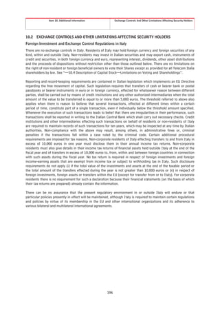 Item 10. Additional Information                Exchange Controls And Other Limitations Affecting Security Holders




10.2 EXCHANGE CONTROLS AND OTHER LIMITATIONS AFFECTING SECURITY HOLDERS
Foreign Investment and Exchange Control Regulations in Italy
There are no exchange controls in Italy. Residents of Italy may hold foreign currency and foreign securities of any
kind, within and outside Italy. Non-residents may invest in Italian securities and may export cash, instruments of
credit and securities, in both foreign currency and euro, representing interest, dividends, other asset distributions
and the proceeds of dispositions without restriction other than those outlined below. There are no limitations on
the right of non-resident or foreign beneficial owners to vote their Shares except as provided for all Telecom Italia
shareholders by law. See “—10.4 Description of Capital Stock—Limitations on Voting and Shareholdings”.

Reporting and record-keeping requirements are contained in Italian legislation which implements an EU Directive
regarding the free movement of capital. Such legislation requires that transfers of cash or bearer bank or postal
passbooks or bearer instruments in euro or in foreign currency, effected for whatsoever reason between different
parties, shall be carried out by means of credit institutions and any other authorized intermediaries when the total
amount of the value to be transferred is equal to or more than 5,000 euros. The threshold referred to above also
applies when there is reason to believe that several transactions, effected at different times within a certain
period of time, constitute part of a single transaction, even if individually below the threshold amount specified.
Whenever the execution of such transactions leads to belief that there are irregularities in their performance, such
transactions shall be reported in writing to the Italian Central Bank which shall carry out necessary checks. Credit
institutions and other intermediaries effecting such transactions on behalf of residents or non-residents of Italy
are required to maintain records of such transactions for ten years, which may be inspected at any time by Italian
authorities. Non-compliance with the above may result, among others, in administrative fines or, criminal
penalties if the transactions fall within a case ruled by the criminal code. Certain additional procedural
requirements are imposed for tax reasons. Non-corporate residents of Italy effecting transfers to and from Italy in
excess of 10,000 euros in one year must disclose them in their annual income tax returns. Non-corporate
residents must also give details in their income tax returns of financial assets held outside Italy at the end of the
fiscal year and of transfers in excess of 10,000 euros to, from, within and between foreign countries in connection
with such assets during the fiscal year. No tax return is required in respect of foreign investments and foreign
income-earning assets that are exempt from income tax or subject to withholding tax in Italy. Such disclosure
requirements do not apply (i) if the total value of the investments and assets at the end of the taxable period or
the total amount of the transfers effected during the year is not greater than 10,000 euros or (ii) in respect of
foreign investments, foreign assets or transfers within the EU (except for transfer from or to Italy). For corporate
residents there is no requirement for such a declaration because their financial statements (on the basis of which
their tax returns are prepared) already contain the information.

There can be no assurance that the present regulatory environment in or outside Italy will endure or that
particular policies presently in effect will be maintained, although Italy is required to maintain certain regulations
and policies by virtue of its membership in the EU and other international organizations and its adherence to
various bilateral and multilateral international agreements.




                                                         196
 