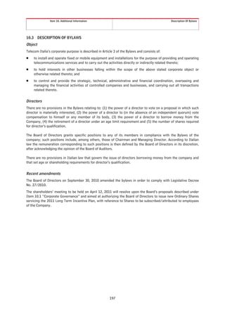 Item 10. Additional Information                                                Description Of Bylaws




10.3 DESCRIPTION OF BYLAWS
Object
Telecom Italia’s corporate purpose is described in Article 3 of the Bylaws and consists of:
Š    to install and operate fixed or mobile equipment and installations for the purpose of providing and operating
     telecommunications services and to carry out the activities directly or indirectly related thereto;
Š    to hold interests in other businesses falling within the scope of the above stated corporate object or
     otherwise related thereto; and
Š    to control and provide the strategic, technical, administrative and financial coordination, overseeing and
     managing the financial activities of controlled companies and businesses, and carrying out all transactions
     related thereto.


Directors
There are no provisions in the Bylaws relating to: (1) the power of a director to vote on a proposal in which such
director is materially interested, (2) the power of a director to (in the absence of an independent quorum) vote
compensation to himself or any member of its body, (3) the power of a director to borrow money from the
Company, (4) the retirement of a director under an age limit requirement and (5) the number of shares required
for director’s qualification.

The Board of Directors grants specific positions to any of its members in compliance with the Bylaws of the
company; such positions include, among others, those of Chairman and Managing Director. According to Italian
law the remuneration corresponding to such positions is then defined by the Board of Directors in its discretion,
after acknowledging the opinion of the Board of Auditors.

There are no provisions in Italian law that govern the issue of directors borrowing money from the company and
that set age or shareholding requirements for director’s qualification.


Recent amendments
The Board of Directors on September 30, 2010 amended the bylaws in order to comply with Legislative Decree
No. 27/2010.
The shareholders’ meeting to be held on April 12, 2011 will resolve upon the Board’s proposals described under
Item 10.1 “Corporate Governance” and aimed at authorizing the Board of Directors to issue new Ordinary Shares
servicing the 2011 Long Term Incentive Plan, with reference to Shares to be subscribed/attributed to employees
of the Company.




                                                        197
 