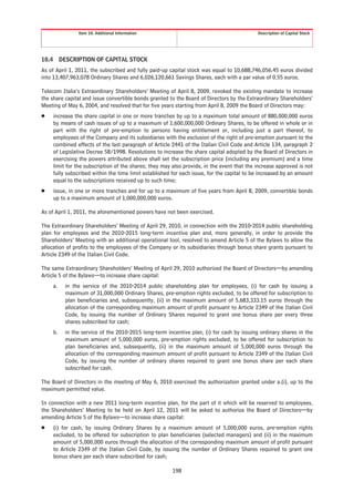 Item 10. Additional Information                                             Description of Capital Stock




10.4 DESCRIPTION OF CAPITAL STOCK
As of April 1, 2011, the subscribed and fully paid-up capital stock was equal to 10,688,746,056.45 euros divided
into 13,407,963,078 Ordinary Shares and 6,026,120,661 Savings Shares, each with a par value of 0.55 euros.

Telecom Italia’s Extraordinary Shareholders’ Meeting of April 8, 2009, revoked the existing mandate to increase
the share capital and issue convertible bonds granted to the Board of Directors by the Extraordinary Shareholders’
Meeting of May 6, 2004, and resolved that for five years starting from April 8, 2009 the Board of Directors may:
Š   increase the share capital in one or more tranches by up to a maximum total amount of 880,000,000 euros
    by means of cash issues of up to a maximum of 1,600,000,000 Ordinary Shares, to be offered in whole or in
    part with the right of pre-emption to persons having entitlement or, including just a part thereof, to
    employees of the Company and its subsidiaries with the exclusion of the right of pre-emption pursuant to the
    combined effects of the last paragraph of Article 2441 of the Italian Civil Code and Article 134, paragraph 2
    of Legislative Decree 58/1998. Resolutions to increase the share capital adopted by the Board of Directors in
    exercising the powers attributed above shall set the subscription price (including any premium) and a time
    limit for the subscription of the shares; they may also provide, in the event that the increase approved is not
    fully subscribed within the time limit established for each issue, for the capital to be increased by an amount
    equal to the subscriptions received up to such time;
Š   issue, in one or more tranches and for up to a maximum of five years from April 8, 2009, convertible bonds
    up to a maximum amount of 1,000,000,000 euros.

As of April 1, 2011, the aforementioned powers have not been exercised.

The Extraordinary Shareholders’ Meeting of April 29, 2010, in connection with the 2010-2014 public shareholding
plan for employees and the 2010-2015 long-term incentive plan and, more generally, in order to provide the
Shareholders’ Meeting with an additional operational tool, resolved to amend Article 5 of the Bylaws to allow the
allocation of profits to the employees of the Company or its subsidiaries through bonus share grants pursuant to
Article 2349 of the Italian Civil Code.

The same Extraordinary Shareholders’ Meeting of April 29, 2010 authorized the Board of Directors—by amending
Article 5 of the Bylaws—to increase share capital:
    a.   in the service of the 2010-2014 public shareholding plan for employees, (i) for cash by issuing a
         maximum of 31,000,000 Ordinary Shares, pre-emption rights excluded, to be offered for subscription to
         plan beneficiaries and, subsequently, (ii) in the maximum amount of 5,683,333.15 euros through the
         allocation of the corresponding maximum amount of profit pursuant to Article 2349 of the Italian Civil
         Code, by issuing the number of Ordinary Shares required to grant one bonus share per every three
         shares subscribed for cash;
    b.   in the service of the 2010-2015 long-term incentive plan, (i) for cash by issuing ordinary shares in the
         maximum amount of 5,000,000 euros, pre-emption rights excluded, to be offered for subscription to
         plan beneficiaries and, subsequently, (ii) in the maximum amount of 5,000,000 euros through the
         allocation of the corresponding maximum amount of profit pursuant to Article 2349 of the Italian Civil
         Code, by issuing the number of ordinary shares required to grant one bonus share per each share
         subscribed for cash.

The Board of Directors in the meeting of May 6, 2010 exercised the authorization granted under a.(i), up to the
maximum permitted value.

In connection with a new 2011 long-term incentive plan, for the part of it which will be reserved to employees,
the Shareholders’ Meeting to be held on April 12, 2011 will be asked to authorize the Board of Directors—by
amending Article 5 of the Bylaws—to increase share capital:
Š   (i) for cash, by issuing Ordinary Shares by a maximum amount of 5,000,000 euros, pre-emption rights
    excluded, to be offered for subscription to plan beneficiaries (selected managers) and (ii) in the maximum
    amount of 5,000,000 euros through the allocation of the corresponding maximum amount of profit pursuant
    to Article 2349 of the Italian Civil Code, by issuing the number of Ordinary Shares required to grant one
    bonus share per each share subscribed for cash;

                                                       198
 