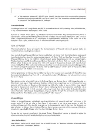 Item 10. Additional Information                                             Description of Capital Stock




     Š    in the maximum amount of 5,500,000 euros through the allocation of the corresponding maximum
          amount of profit pursuant to Article 2349 of the Italian Civil Code, by issuing Ordinary Shares reserved
          to members of the Top Management of the Group.


Classes of shares
According to Italian law, Savings Shares may not be issued for an amount which, including other preferred shares,
if any, exceeds one-half of the Company’s share capital.

Pursuant to Telecom Italia’s Bylaws any reduction in share capital made for the purpose of absorbing losses is
applied to the par value of the Ordinary Shares until they have been reduced to zero and only then is the par value
of the Savings Shares reduced. If, as a consequence of capital reduction, the Savings Shares exceed half of the
Company’s share capital, such excess must be eliminated within the following two years.


Form and Transfer
The Dematerialization Decree provides for the dematerialization of financial instruments publicly traded on
regulated markets, including treasury bonds.

As a result, Ordinary Shares and Savings Shares must be held with Monte Titoli. Most Italian banks, brokers and
securities dealers have securities accounts as participants with Monte Titoli, and beneficial owners of Ordinary
Shares and Savings Shares may hold their interests through special deposit accounts with any such participant.
The beneficial owners of Ordinary Shares and Savings Shares held with Monte Titoli may transfer their Ordinary
Shares, collect dividends and exercise other rights with respect to those shares through such accounts. Such
shares held by Monte Titoli are transferred between beneficial owners by appropriate instructions being given to
the relevant participants associated with Monte Titoli to debit the account with the bank of the vendor and to
credit the account with the bank of the purchaser.

Voting rights relating to Ordinary Shares and Savings Shares that have not been deposited with Monte Titoli may
be exercised only by depositing them with an authorized intermediary. The Company may act as an intermediary
for its own shares.

Each person owning a beneficial interest in Ordinary Shares and Savings Shares held through Euroclear or
Clearstream must rely on the procedures of Euroclear or Clearstream, respectively, and of institutions that have
accounts with Euroclear or Clearstream to exercise any rights of a holder of shares. Holders may request
Euroclear or Clearstream to transfer their Ordinary Shares and Savings Shares to an account of such holder with a
participant of Monte Titoli, in which case such holders may transfer their shares, collect dividends and exercise
other shareholder rights through that participant. Any such transfer through that participant is not subject to
Italian transfer tax if non-Italian parties are involved. See “—10.6 Taxation”.


Dividend Rights
Holders of Savings Shares are entitled each year to a distribution with respect to such year’s net income in the
amount up to 5% of the par value of their shares. If with respect to any year a lesser amount is paid, the
entitlement to payment of the shortfall is carried over for two successive years. In the event that dividends are
paid to holders of Ordinary Shares, holders of Savings Shares have a preferential right to receive a dividend per
share that is higher by 2% of its par value than the dividend per Ordinary Share.

In case the net income is insufficient, the Annual Ordinary Shareholders’ meeting is allowed to satisfy the
aforementioned preferential rights by distributing reserves, when available.


Subscription Rights
New Ordinary Shares and/or Savings Shares may be issued pursuant to a resolution of holders of Ordinary Shares
at any extraordinary Shareholders’ Meeting.

                                                       199
 
