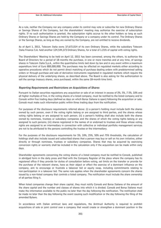 Item 10. Additional Information                                              Description of Capital Stock




As a rule, neither the Company nor any company under its control may vote or subscribe for new Ordinary Shares
or Savings Shares of the Company, but the shareholders’ meeting may authorize the exercise of subscription
rights. If no such authorization is granted, the subscription rights accrue to the other holders so long as such
Ordinary Shares or Savings Shares are held by the Company or a company under its control. The Ordinary Shares
or the Savings Shares, as long as they are owned by the Company, are not entitled to receive dividends.

As of April 1, 2011, Telecom Italia owns 37,672,014 of its own Ordinary Shares, while the subsidiary Telecom
Italia Finance S.A. held another 124,544,373 Ordinary Shares, for a total of 1.21% of capital with voting rights.

The Shareholders’ Meeting to be held on April 12, 2011 has been convened, among the others, to authorize the
Board of Directors for a period of 18 months the purchase, in one or more tranches and at any time, of savings
shares in Telecom Italia S.p.A., within the quantitative limits laid down by law and in any event within a maximum
expenditure limit of Euro 800,000,000. The purchases may be effected on regulated markets either according to
operative procedures which do not permit direct matching of purchase dealing orders with predetermined selling
orders or through purchase and sale of derivative instruments negotiated in regulated markets which require the
physical delivery of the underlying shares, as described above. The Board is also asking for the authorization to
sell the savings treasury shares, once purchased, within the same 18-month time limit.


Reporting Requirements and Restrictions on Acquisitions of Shares
Pursuant to Italian securities regulations any acquisition or sale of an interest in excess of 2%, 5%, 7.5%, 10% and
all higher multiples of five, in the voting shares of a listed company, must be notified to the listed company and to
Consob within five trading days (defined as days on which Borsa Italiana is open) following the acquisition or sale.
Consob must make such information public within three trading days from the notification.

For purposes of the disclosure requirements referred above: (i) a person’s holding must include both the shares
owned by such person, even if the voting rights belong or are assigned to third parties, and the shares whose
voting rights belong or are assigned to such person; (ii) a person’s holding shall also include both the shares
owned by nominees, trustees or subsidiary companies and the shares of which the voting rights belong or are
assigned to such persons; (iii) shares registered in the names of or endorsed to trustees and those whose voting
rights are assigned to an intermediary in connection with collective or individual portfolio management services
are not to be attributed to the persons controlling the trustee or the intermediary.

For the purposes of the disclosure requirements for 5%, 10%, 25%, 50% and 75% thresholds, the calculation of
holdings shall also include issued and subscribed shares that a person may buy or sell on his own initiative, either
directly or through nominees, trustees or subsidiary companies. Shares that may be acquired by exercising
conversion rights or warrants shall be included in the calculation only if the acquisition can be made within sixty
days.

Shareholder agreements concerning the voting shares of a listed company must be notified to Consob, published
in abridged form in the daily press and filed with the Company Register of the place where the company has its
registered office if they provide for duties of consultation before voting, set limits on the transfer or provide for
the purchase of the relevant shares, have as their object or effect the exercise of a dominant influence on the
company, aim to encourage or frustrate a takeover bid or equity swap, including commitments relating to
non-participation in a takeover bid. The same rule applies when the shareholder agreements concern the shares
issued by a non-listed company that controls a listed company. The notification must include the share ownership
of all parties filing it.

When listed companies change their share capital, they must notify Consob and Borsa Italiana of the amount of
the share capital and the number and classes of shares into which it is divided. Consob and Borsa Italiana must
make the information available to the public no later than the day following the notification. The notification shall
be made no later than the day following the event causing such modification or the day following the filing of the
amended Bylaws.

In accordance with Italian antitrust laws and regulations, the Antitrust Authority is required to prohibit
acquisitions of sole or joint control over a company that would create or strengthen a dominant position in the

                                                        201
 