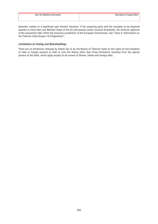 Item 10. Additional Information                                             Description of Capital Stock




domestic market or a significant part thereof. However, if the acquiring party and the company to be acquired
operate in more than one Member State of the EU and exceed certain revenue thresholds, the antitrust approval
of the acquisition falls within the exclusive jurisdiction of the European Commission. See “Item 4. Information on
the Telecom Italia Group—4.3 Regulation”.


Limitations on Voting and Shareholdings
There are no limitations imposed by Italian law or by the Bylaws of Telecom Italia on the rights of non-residents
of Italy or foreign persons to hold or vote the Shares other than those limitations resulting from the special
powers of the State, which apply equally to all owners of Shares, Italian and foreign alike.




                                                       202
 