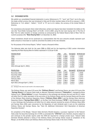 Item 3. Key Information                                                                                                          Exchange Rates




3.2        EXCHANGE RATES
We publish our consolidated financial statements in euros. References to “€”, “euro” and “Euro” are to the euro,
the single unified currency that was introduced in Italy and 10 other member states of the EU on January 1, 1999.
References to “U.S. dollars”, “dollars”, “U.S.$” or “$” are to U.S. dollars, the currency of the United States of
America.

For convenience only (except where noted otherwise), certain euro figures have been translated into dollars at the
rate (the “Euro/Dollar Exchange Rate”) of €1.00= U.S.$ 1.3269, using the last noon buying rate in The City of
New York for cable transfers in foreign currencies as announced by the Federal Reserve Bank of New York for
customs purposes (the “Noon Buying Rate”) on December 31, 2010.

These translations should not be construed as a representation that the euro amounts actually represent such
dollar amounts or have been or could be converted into dollars at the rate indicated.

For the purpose of this Annual Report, “billion” means a thousand million.

The following table sets forth for the years 2006 to 2010 and for the beginning of 2011 certain information
regarding the Noon Buying Rate for Dollars expressed in U.S.$ per €1.00.

Calendar Period                                                                                                                       High     Low     Average(1)    At Period end

2006 . . . . . . . . . . . . . . . . . . . . . . . . . . . . . . . . . . . . . . . . . . . . . . . . . . . . . . . . . . . . . . .   1.3327   1.1860    1.2563          1.3197
2007 . . . . . . . . . . . . . . . . . . . . . . . . . . . . . . . . . . . . . . . . . . . . . . . . . . . . . . . . . . . . . . .   1.4862   1.2904    1.3705          1.4603
2008 . . . . . . . . . . . . . . . . . . . . . . . . . . . . . . . . . . . . . . . . . . . . . . . . . . . . . . . . . . . . . . .   1.6010   1.2446    1.4725          1.3919
2009 . . . . . . . . . . . . . . . . . . . . . . . . . . . . . . . . . . . . . . . . . . . . . . . . . . . . . . . . . . . . . . .   1.5100   1.2547    1.3936          1.4332
2010 . . . . . . . . . . . . . . . . . . . . . . . . . . . . . . . . . . . . . . . . . . . . . . . . . . . . . . . . . . . . . . .   1.4536   1.1959    1.3262          1.3269
2011 (through April 1, 2011) . . . . . . . . . . . . . . . . . . . . . . . . . . . . . . . . . . . . . . .                           1.4215   1.2944    1.3707          1.4215

Monthly Rates                                                                                                                         High     Low     Average(1)    At Period end

November 2010 . . . . . . . . . . . . . . . . . . . . . . . . . . . . . . . . . . . . . . . . . . . . . . . . . . . .                1.4224   1.3036    1.3654          1.3036
December 2010 . . . . . . . . . . . . . . . . . . . . . . . . . . . . . . . . . . . . . . . . . . . . . . . . . . . .                1.3395   1.3089    1.3221          1.3269
January 2011 . . . . . . . . . . . . . . . . . . . . . . . . . . . . . . . . . . . . . . . . . . . . . . . . . . . . . .             1.3715   1.2944    1.3371          1.3715
February 2011 . . . . . . . . . . . . . . . . . . . . . . . . . . . . . . . . . . . . . . . . . . . . . . . . . . . . . .            1.3794   1.3474    1.3648          1.3757
March 2011 . . . . . . . . . . . . . . . . . . . . . . . . . . . . . . . . . . . . . . . . . . . . . . . . . . . . . . . .           1.4212   1.3813    1.4020          1.4183
April 2011 (through April 1, 2011) . . . . . . . . . . . . . . . . . . . . . . . . . . . . . . . . . .                               1.4215   1.4215    1.4215          1.4215

(1) Average of the rates for each month in the relevant period.


The Ordinary Shares, par value 0.55 euros (the “Ordinary Shares”) and Savings Shares, par value 0.55 euros (the
“Savings Shares”) of Telecom Italia trade on Mercato Telematico Azionario (“Telematico”), managed by Borsa
Italiana S.p.A. (“Borsa Italiana”) in euro. Fluctuations in the exchange rate between the euro and the U.S. dollar
will affect the U.S. dollar equivalent of the euro price of the Ordinary Shares and the Savings Shares and the price
of the Ordinary Share American Depositary Shares (“Ordinary Share ADSs”) and the Savings Share American
Depositary Shares (“Savings Share ADSs”), on the New York Stock Exchange (“NYSE”). Cash dividends are paid
in euro. Exchange rate fluctuations will affect the U.S. dollar amounts received by owners of Ordinary Share ADSs
and Savings Share ADSs upon conversion by the Depositary of cash dividends paid in euro on the underlying
Ordinary Shares and Savings Shares. See “Item 10. Additional Information—10.5 Description of American
Depositary Receipts”.

On completion of the Merger, Telecom Italia (formerly Olivetti) became a successor registrant to Old Telecom
Italia under the Securities Exchange Act of 1934, as amended (the “1934 Act”) and, therefore, became subject to
and continues to file periodic reports under the 1934 Act required for a foreign private issuer. Telecom Italia
(formerly Olivetti) obtained a listing of the Ordinary Shares and Savings Shares issued at completion of the
Merger, on the NYSE where such Ordinary Shares and Savings Shares trade in the form of ADSs.




                                                                                                         16
 