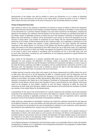 Item 10. Additional Information                                Description Of American Depositary Receipts




determination of the Holders who shall be entitled to receive any distribution on or in respect of Deposited
Securities, to give instructions for the exercise of any voting rights, to receive any notice or to act in respect of
other matters and only such Holders at the close of business on such record date shall be so entitled.

Voting of Deposited Securities
Upon receipt of notice of any meeting or solicitation of consents or proxies of holders of Shares the Depositary
will, unless otherwise instructed by the Company, promptly thereafter, distribute to all Holders a notice containing
(i) the information (or a summary thereof) included in any such notice received by the Depositary, including the
agenda for the meeting, (ii) a statement that the Holders as of the close of business on a specified record date will
be entitled, subject to applicable provisions of Italian law and of the Company’s Certificate of Incorporation and
Bylaws (any such provisions, if material, will be summarized in such notice), to instruct the Depositary as to the
exercise of voting rights, if any (subject to compliance by such Holder with the requirements described below)
pertaining to the number of Shares represented by their respective ADSs, (iii) if applicable, a statement as to the
manner in which such Holders may request a proper communication to the issuer attesting that beneficial
ownership of the related Shares is in the name of the Holders and therefore enabling them to exercise voting
rights with respect to the Shares represented by their ADSs without the use of ADS proxy cards, (iv) if applicable,
an ADS proxy card pursuant to which such Holder may appoint the Depositary (with power of substitution) as his
or her proxy to vote at such meeting in accordance with the directions set out in such ADS proxy card, and
(v) such other information, including any such modification to the foregoing procedures as agreed between the
Depositary and the Company.

Upon receipt by the Depositary of a properly completed ADS proxy card, on or before the date set by the
Depositary for such purpose, the Depositary will attempt, insofar as practicable and permitted under any
applicable provisions of Italian law and the Company’s Certificate of Incorporation and Bylaws, to vote or cause to
be voted the Shares underlying such ADRs in accordance with any nondiscretionary instructions set forth in such
ADS proxy card. The Depositary will not vote or attempt to exercise the right to vote that attaches to Shares
underlying such ADRs other than in accordance with such instructions.

A Holder desiring to exercise voting rights with respect to the Shares represented by its ADSs without the use of
an ADS proxy card may do so by (A) depositing its ADRs in a blocked account with the Depositary until the
completion of such meeting and (B) instructing the Depositary to (x) furnish the Custodian with the name and
address of such Holder, the number of ADSs represented by ADRs held by such Holder and any other information
required in accordance with Italian law or the Company’s Certificate of Incorporation and Bylaws, (y) notify the
Custodian of such deposit, and (z) instruct the Custodian to issue a communication for such meeting, which gives
notice to the Company of such Holder’s intention to vote the Shares underlying its ADRs. By giving the
instructions set forth under point (B) above, Holders will be deemed to have authorized the Custodian to prohibit
any transfers of the related Shares for the blocked period.

A precondition for the issue of the communication for a specific meeting by the Custodian may be that beneficial
ownership of the related Shares has been in the name of the Holder for a specific number of days prior to the date
of the meeting according to applicable provisions (if any) of Italian laws and regulations and/or applicable
provisions (if any) of the Company’s Certificate of Incorporation and Bylaws.

Under Italian law, shareholders at shareholders’ meetings may modify the resolutions presented for their approval
by the Board of Directors. In such case Holders who have given prior instructions to vote on such resolutions, and
whose instructions do not provide for the case of amendments or additions to such resolutions, will be deemed to
have elected to have abstained from voting on any such revised resolution.

When the Company makes its annual accounts available at its offices in connection with a general meeting of
shareholders at which a vote will be taken on such accounts, the Company will deliver to the Depositary and the
Custodian copies of such accounts. Until such meeting, the Depositary will make available copies of such accounts
for inspection at the office of the Depositary in New York (the “Transfer Office”), the office of the Custodian in
Milan, Italy and any other designated transfer offices.

In the Deposit Agreement, the Depositary and the Company agree to use reasonable efforts to make and maintain
arrangements (in addition to or in substitution of the arrangements described in this paragraph) to enable Holders
to vote the Shares underlying their ADRs.

                                                        206
 
