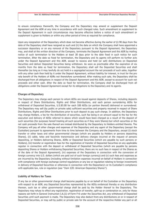 Item 10. Additional Information                                  Description Of American Depositary Receipts




to ensure compliance therewith, the Company and the Depositary may amend or supplement the Deposit
Agreement and the ADR at any time in accordance with such changed rules. Such amendment or supplement to
the Deposit Agreement in such circumstances may become effective before a notice of such amendment or
supplement is given to Holders or within any other period of time as required for compliance.

Upon any resignation of the Depositary which does not become effective during the earlier of (i) 90 days from the
date of the Depositary shall have resigned as such and (ii) the date on which the Company shall have appointed a
successor depositary or on any removal of the Depositary pursuant to the Deposit Agreement, the Depositary
may, and shall at the written direction of the Company, terminate the Deposit Agreement and this ADR by mailing
notice of such termination to the Holders at least 30 days prior to the date fixed in such notice for such
termination. After the date so fixed for termination, the Depositary and its agents will perform no further acts
under the Deposit Agreement and this ADR, except to receive and hold (or sell) distributions on Deposited
Securities and deliver Deposited Securities being withdrawn. As soon as practicable after the expiration of six
months from the date so fixed for termination, the Depositary shall sell the Deposited Securities and shall
thereafter (as long as it may lawfully do so) hold in a segregated account the net proceeds of such sales, together
with any other cash then held by it under the Deposit Agreement, without liability for interest, in trust for the pro
rata benefit of the Holders of ADRs not theretofore surrendered. After making such sale, the Depositary shall be
discharged from all obligations in respect of the Deposit Agreement and this ADR, except to account for such net
proceeds and other cash. After the date so fixed for termination, the Company shall be discharged from all
obligations under the Deposit Agreement except for its obligations to the Depositary and its agents.


Charges of Depositary
The Depositary may charge each person to whom ADSs are issued against deposits of Shares, including deposits
in respect of Share Distributions, Rights and Other Distributions, and each person surrendering ADSs for
withdrawal of Deposited Securities, U.S.$5.00 for each 100 ADSs (or portion thereof) delivered or surrendered.
The Depositary may sell (by public or private sale) sufficient securities and property received in respect of Share
Distributions, Rights and Other Distributions prior to such deposit to pay such charge. In addition, the Depositary
may charge Holders, a fee for the distribution of securities, such fee being in an amount equal to the fee for the
execution and delivery of ADSs referred to above which would have been charged as a result of the deposit of
such securities (for purposes hereof treating all such securities as if they were Shares) but which securities or the
net cash proceeds from the sale thereof are instead distributed by the Depositary to Holders entitled thereto. The
Company will pay all other charges and expenses of the Depositary and any agent of the Depositary (except the
Custodian) pursuant to agreements from time to time between the Company and the Depositary, except (i) stock
transfer or other taxes and other governmental charges (which are payable by Holders or persons depositing
Shares), (ii) cable, telex and facsimile transmission and delivery charges incurred at the request of persons
depositing, or Holders delivering Shares, ADRs or Deposited Securities (which are payable by such persons or
Holders), (iii) transfer or registration fees for the registration of transfer of Deposited Securities on any applicable
register in connection with the deposit or withdrawal of Deposited Securities (which are payable by persons
depositing Shares or Holders withdrawing Deposited Securities; there are no such fees in respect of the Shares as
of the date of the Deposit Agreement), (iv) expenses of the Depositary in connection with the conversion of
foreign currency into U.S. dollars (which are paid out of such foreign currency) and (v) such fees and expenses as
are incurred by the Depositary (including without limitation expenses incurred on behalf of Holders in connection
with compliance with foreign exchange control regulations or any law or regulation relating to foreign investment)
in delivery of Deposited Securities or otherwise in connection with the Depositary’s or its Custodian’s compliance
with applicable law, rule or regulation (see “Item 12D. American Depositary Shares”).


Liability of Holders for Taxes
If any tax or other governmental charge shall become payable by or on behalf of the Custodian or the Depositary
with respect to an ADR, any Deposited Securities represented by the ADSs evidenced thereby or any distribution
thereon, such tax or other governmental charge shall be paid by the Holder thereof to the Depositary. The
Depositary may refuse to effect any registration, registration of transfer, split-up or combination or, only for those
reasons set forth in General Instruction I.A.(1) of Form F-6 under the Securities Act, any withdrawal of Deposited
Securities until such payment is made. The Depositary may also deduct from any distributions on or in respect of
Deposited Securities, or may sell by public or private sale for the account of the respective Holder any part or all

                                                          208
 