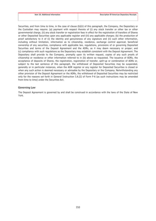 Item 10. Additional Information                                  Description Of American Depositary Receipts




Securities, and from time to time, in the case of clause (b)(ii) of this paragraph, the Company, the Depositary or
the Custodian may require: (a) payment with respect thereto of (i) any stock transfer or other tax or other
governmental charge, (ii) any stock transfer or registration fees in effect for the registration of transfers of Shares
or other Deposited Securities upon any applicable register and (iii) any applicable charges; (b) the production of
proof satisfactory to it of (i) the identity and genuineness of any signature and (ii) such other information,
including without limitation, information as to citizenship, residence, exchange control approval, beneficial
ownership of any securities, compliance with applicable law, regulations, provisions of or governing Deposited
Securities and terms of the Deposit Agreement and the ADRs, as it may deem necessary or proper; and
(c) compliance with such regulations as the Depositary may establish consistent with the Deposit Agreement. The
Depositary shall provide to the Company, promptly upon its written request, copies of any such proofs of
citizenship or residence or other information referred to in (b) above so requested. The issuance of ADRs, the
acceptance of deposits of Shares, the registration, registration of transfer, split-up or combination of ADRs or,
subject to the last sentence of this paragraph, the withdrawal of Deposited Securities may be suspended,
generally or in particular instances, when the ADR register or any register for Deposited Securities is closed or
when any such action is deemed necessary or advisable by the Depositary or the Company. Notwithstanding any
other provision of the Deposit Agreement or the ADRs, the withdrawal of Deposited Securities may be restricted
only for the reasons set forth in General Instruction I.A.(1) of Form F-6 (as such instructions may be amended
from time to time) under the Securities Act.

Governing Law
The Deposit Agreement is governed by and shall be construed in accordance with the laws of the State of New
York.




                                                         210
 