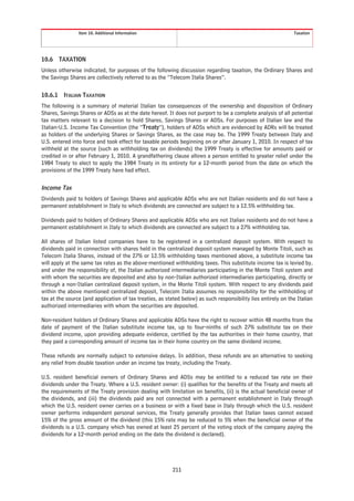 Item 10. Additional Information                                                                Taxation




10.6 TAXATION
Unless otherwise indicated, for purposes of the following discussion regarding taxation, the Ordinary Shares and
the Savings Shares are collectively referred to as the “Telecom Italia Shares”.


10.6.1   ITALIAN TAXATION
The following is a summary of material Italian tax consequences of the ownership and disposition of Ordinary
Shares, Savings Shares or ADSs as at the date hereof. It does not purport to be a complete analysis of all potential
tax matters relevant to a decision to hold Shares, Savings Shares or ADSs. For purposes of Italian law and the
Italian-U.S. Income Tax Convention (the “Treaty”), holders of ADSs which are evidenced by ADRs will be treated
as holders of the underlying Shares or Savings Shares, as the case may be. The 1999 Treaty between Italy and
U.S. entered into force and took effect for taxable periods beginning on or after January 1, 2010. In respect of tax
withheld at the source (such as withholding tax on dividends) the 1999 Treaty is effective for amounts paid or
credited in or after February 1, 2010. A grandfathering clause allows a person entitled to greater relief under the
1984 Treaty to elect to apply the 1984 Treaty in its entirety for a 12-month period from the date on which the
provisions of the 1999 Treaty have had effect.


Income Tax
Dividends paid to holders of Savings Shares and applicable ADSs who are not Italian residents and do not have a
permanent establishment in Italy to which dividends are connected are subject to a 12.5% withholding tax.

Dividends paid to holders of Ordinary Shares and applicable ADSs who are not Italian residents and do not have a
permanent establishment in Italy to which dividends are connected are subject to a 27% withholding tax.

All shares of Italian listed companies have to be registered in a centralized deposit system. With respect to
dividends paid in connection with shares held in the centralized deposit system managed by Monte Titoli, such as
Telecom Italia Shares, instead of the 27% or 12.5% withholding taxes mentioned above, a substitute income tax
will apply at the same tax rates as the above-mentioned withholding taxes. This substitute income tax is levied by,
and under the responsibility of, the Italian authorized intermediaries participating in the Monte Titoli system and
with whom the securities are deposited and also by non-Italian authorized intermediaries participating, directly or
through a non-Italian centralized deposit system, in the Monte Titoli system. With respect to any dividends paid
within the above mentioned centralized deposit, Telecom Italia assumes no responsibility for the withholding of
tax at the source (and application of tax treaties, as stated below) as such responsibility lies entirely on the Italian
authorized intermediaries with whom the securities are deposited.

Non-resident holders of Ordinary Shares and applicable ADSs have the right to recover within 48 months from the
date of payment of the Italian substitute income tax, up to four-ninths of such 27% substitute tax on their
dividend income, upon providing adequate evidence, certified by the tax authorities in their home country, that
they paid a corresponding amount of income tax in their home country on the same dividend income.

These refunds are normally subject to extensive delays. In addition, these refunds are an alternative to seeking
any relief from double taxation under an income tax treaty, including the Treaty.

U.S. resident beneficial owners of Ordinary Shares and ADSs may be entitled to a reduced tax rate on their
dividends under the Treaty. Where a U.S. resident owner: (i) qualifies for the benefits of the Treaty and meets all
the requirements of the Treaty provision dealing with limitation on benefits, (ii) is the actual beneficial owner of
the dividends, and (iii) the dividends paid are not connected with a permanent establishment in Italy through
which the U.S. resident owner carries on a business or with a fixed base in Italy through which the U.S. resident
owner performs independent personal services, the Treaty generally provides that Italian taxes cannot exceed
15% of the gross amount of the dividend (this 15% rate may be reduced to 5% when the beneficial owner of the
dividends is a U.S. company which has owned at least 25 percent of the voting stock of the company paying the
dividends for a 12-month period ending on the date the dividend is declared).




                                                          211
 