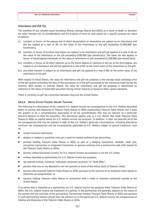 Item 10. Additional Information                                                               Taxation




Inheritance and Gift Tax.
The transfers of any valuable asset (including Shares, Savings Shares and ADSs) as a result of death or donation
(or other transfers for no consideration) and the creation of liens on such assets for a specific purpose are taxed
as follows:
(i)   transfers in favour of the spouse and of direct descendants or ascendants are subject to an inheritance and
      gift tax applied at a rate of 4% on the value of the inheritance or the gift exceeding €1,000,000 (per
      beneficiary);
(ii) transfers in favour of brothers and sisters are subject to an inheritance and gift tax applied at a rate of 6% on
     the value of the inheritance or the gift exceeding €100,000 (per beneficiary). The same tax rate applies in
     favour of handicapped individuals on the value of inheritance or gift exceeding €1,500,000 (per beneficiary);
(iii) transfers in favour of all other relatives up to the fourth degree or relatives-in-law up to the third degree, are
      subject to an inheritance and gift tax applied at a rate of 6% on the entire value of the inheritance or the gift;
(iv) any other transfer is subject to an inheritance and gift tax applied at a rate of 8% on the entire value of the
     inheritance or the gift.

With respect to listed Shares, the value for inheritance and gift tax purposes is the average stock exchange price
of the last quarter preceding the date of the succession or of the gift (increased by the interest accrued during the
interim). With respect to unlisted Shares, the value for inheritance and gift tax purposes is determined by
reference to the value of listed debt securities having similar features or based on other certain elements.

There is currently no gift tax convention between Italy and the United States.

10.6.2    UNITED STATES FEDERAL INCOME TAXATION
The following is a description of the material U.S. federal income tax consequences to the U.S. Holders described
below of owning and disposing of Telecom Italia Shares or ADSs representing Telecom Italia Shares, but it does
not purport to be a comprehensive description of all tax considerations that may be relevant to a particular
person’s decision to hold the securities. This discussion applies only to a U.S. Holder that holds Telecom Italia
Shares or ADSs as capital assets for U.S. federal income tax purposes. In addition, it does not describe all of the
tax consequences that may be relevant in light of the U.S. Holder’s particular circumstances, including alternative
minimum tax consequences and tax consequences applicable to U.S. Holders subject to special treatment, such
as:
Š     certain financial institutions;
Š     dealers or traders in securities who use a mark-to-market method of tax accounting;
Š     persons holding Telecom Italia Shares or ADSs as part of a hedging transaction, straddle, wash sale,
      conversion transaction or integrated transaction or persons entering into a constructive sale with respect to
      the Telecom Italia Shares or ADSs;
Š     persons whose functional currency for U.S. federal income tax purposes is not the U.S. dollar;
Š     entities classified as partnerships for U.S. federal income tax purposes;
Š     tax-exempt entities, including “individual retirement accounts” or “Roth IRAs”;
Š     persons that own or are deemed to own ten percent or more of the voting stock of Telecom Italia;
Š     persons who acquired Telecom Italia Shares or ADSs pursuant to the exercise of an employee stock option or
      otherwise as compensation; or
Š     persons holding Telecom Italia Shares in connection with a trade or business conducted outside of the
      United States.

If an entity that is classified as a partnership for U.S. federal income tax purposes holds Telecom Italia Shares or
ADSs, the U.S. federal income tax treatment of a partner in the partnership will generally depend on the status of
the partner and the activities of the partnership. Partnerships holding Telecom Italia Shares or ADSs and partners
in such partnerships should consult their tax advisers as to the particular U.S. federal income tax consequences of
holding and disposing of the Telecom Italia Shares or ADSs.

                                                          213
 