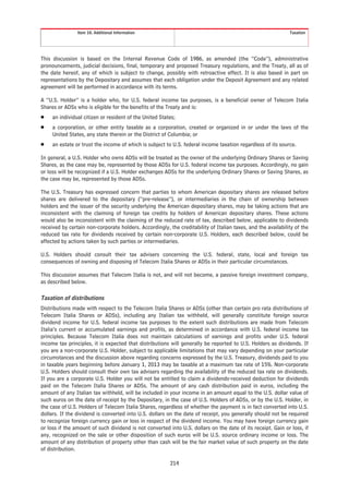 Item 10. Additional Information                                                               Taxation




This discussion is based on the Internal Revenue Code of 1986, as amended (the “Code”), administrative
pronouncements, judicial decisions, final, temporary and proposed Treasury regulations, and the Treaty, all as of
the date hereof, any of which is subject to change, possibly with retroactive effect. It is also based in part on
representations by the Depositary and assumes that each obligation under the Deposit Agreement and any related
agreement will be performed in accordance with its terms.

A “U.S. Holder” is a holder who, for U.S. federal income tax purposes, is a beneficial owner of Telecom Italia
Shares or ADSs who is eligible for the benefits of the Treaty and is:
Š    an individual citizen or resident of the United States;
Š    a corporation, or other entity taxable as a corporation, created or organized in or under the laws of the
     United States, any state therein or the District of Columbia; or
Š    an estate or trust the income of which is subject to U.S. federal income taxation regardless of its source.

In general, a U.S. Holder who owns ADSs will be treated as the owner of the underlying Ordinary Shares or Saving
Shares, as the case may be, represented by those ADSs for U.S. federal income tax purposes. Accordingly, no gain
or loss will be recognized if a U.S. Holder exchanges ADSs for the underlying Ordinary Shares or Saving Shares, as
the case may be, represented by those ADSs.

The U.S. Treasury has expressed concern that parties to whom American depositary shares are released before
shares are delivered to the depositary (“pre-release”), or intermediaries in the chain of ownership between
holders and the issuer of the security underlying the American depositary shares, may be taking actions that are
inconsistent with the claiming of foreign tax credits by holders of American depositary shares. These actions
would also be inconsistent with the claiming of the reduced rate of tax, described below, applicable to dividends
received by certain non-corporate holders. Accordingly, the creditability of Italian taxes, and the availability of the
reduced tax rate for dividends received by certain non-corporate U.S. Holders, each described below, could be
affected by actions taken by such parties or intermediaries.

U.S. Holders should consult their tax advisers concerning the U.S. federal, state, local and foreign tax
consequences of owning and disposing of Telecom Italia Shares or ADSs in their particular circumstances.

This discussion assumes that Telecom Italia is not, and will not become, a passive foreign investment company,
as described below.

Taxation of distributions
Distributions made with respect to the Telecom Italia Shares or ADSs (other than certain pro rata distributions of
Telecom Italia Shares or ADSs), including any Italian tax withheld, will generally constitute foreign source
dividend income for U.S. federal income tax purposes to the extent such distributions are made from Telecom
Italia’s current or accumulated earnings and profits, as determined in accordance with U.S. federal income tax
principles. Because Telecom Italia does not maintain calculations of earnings and profits under U.S. federal
income tax principles, it is expected that distributions will generally be reported to U.S. Holders as dividends. If
you are a non-corporate U.S. Holder, subject to applicable limitations that may vary depending on your particular
circumstances and the discussion above regarding concerns expressed by the U.S. Treasury, dividends paid to you
in taxable years beginning before January 1, 2013 may be taxable at a maximum tax rate of 15%. Non-corporate
U.S. Holders should consult their own tax advisers regarding the availability of the reduced tax rate on dividends.
If you are a corporate U.S. Holder you will not be entitled to claim a dividends-received deduction for dividends
paid on the Telecom Italia Shares or ADSs. The amount of any cash distribution paid in euros, including the
amount of any Italian tax withheld, will be included in your income in an amount equal to the U.S. dollar value of
such euros on the date of receipt by the Depositary, in the case of U.S. Holders of ADSs, or by the U.S. Holder, in
the case of U.S. Holders of Telecom Italia Shares, regardless of whether the payment is in fact converted into U.S.
dollars. If the dividend is converted into U.S. dollars on the date of receipt, you generally should not be required
to recognize foreign currency gain or loss in respect of the dividend income. You may have foreign currency gain
or loss if the amount of such dividend is not converted into U.S. dollars on the date of its receipt. Gain or loss, if
any, recognized on the sale or other disposition of such euros will be U.S. source ordinary income or loss. The
amount of any distribution of property other than cash will be the fair market value of such property on the date
of distribution.

                                                         214
 