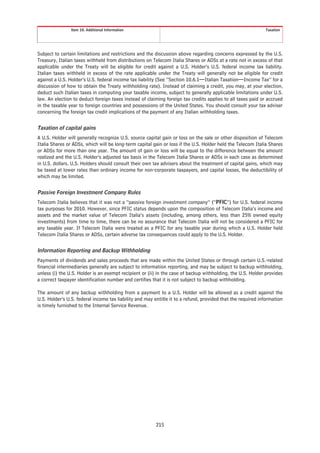 Item 10. Additional Information                                                              Taxation




Subject to certain limitations and restrictions and the discussion above regarding concerns expressed by the U.S.
Treasury, Italian taxes withheld from distributions on Telecom Italia Shares or ADSs at a rate not in excess of that
applicable under the Treaty will be eligible for credit against a U.S. Holder’s U.S. federal income tax liability.
Italian taxes withheld in excess of the rate applicable under the Treaty will generally not be eligible for credit
against a U.S. Holder’s U.S. federal income tax liability (See “Section 10.6.1—Italian Taxation—Income Tax” for a
discussion of how to obtain the Treaty withholding rate). Instead of claiming a credit, you may, at your election,
deduct such Italian taxes in computing your taxable income, subject to generally applicable limitations under U.S.
law. An election to deduct foreign taxes instead of claiming foreign tax credits applies to all taxes paid or accrued
in the taxable year to foreign countries and possessions of the United States. You should consult your tax adviser
concerning the foreign tax credit implications of the payment of any Italian withholding taxes.


Taxation of capital gains
A U.S. Holder will generally recognize U.S. source capital gain or loss on the sale or other disposition of Telecom
Italia Shares or ADSs, which will be long-term capital gain or loss if the U.S. Holder held the Telecom Italia Shares
or ADSs for more than one year. The amount of gain or loss will be equal to the difference between the amount
realized and the U.S. Holder’s adjusted tax basis in the Telecom Italia Shares or ADSs in each case as determined
in U.S. dollars. U.S. Holders should consult their own tax advisers about the treatment of capital gains, which may
be taxed at lower rates than ordinary income for non-corporate taxpayers, and capital losses, the deductibility of
which may be limited.


Passive Foreign Investment Company Rules
Telecom Italia believes that it was not a “passive foreign investment company” (“PFIC”) for U.S. federal income
tax purposes for 2010. However, since PFIC status depends upon the composition of Telecom Italia’s income and
assets and the market value of Telecom Italia’s assets (including, among others, less than 25% owned equity
investments) from time to time, there can be no assurance that Telecom Italia will not be considered a PFIC for
any taxable year. If Telecom Italia were treated as a PFIC for any taxable year during which a U.S. Holder held
Telecom Italia Shares or ADSs, certain adverse tax consequences could apply to the U.S. Holder.


Information Reporting and Backup Withholding
Payments of dividends and sales proceeds that are made within the United States or through certain U.S.-related
financial intermediaries generally are subject to information reporting, and may be subject to backup withholding,
unless (i) the U.S. Holder is an exempt recipient or (ii) in the case of backup withholding, the U.S. Holder provides
a correct taxpayer identification number and certifies that it is not subject to backup withholding.

The amount of any backup withholding from a payment to a U.S. Holder will be allowed as a credit against the
U.S. Holder’s U.S. federal income tax liability and may entitle it to a refund, provided that the required information
is timely furnished to the Internal Service Revenue.




                                                         215
 