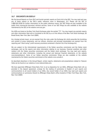 Item 10. Additional Information                                               Documents on Display




10.7 DOCUMENTS ON DISPLAY
We file Annual Reports on Form 20-F and furnish periodic reports on Form 6-K to the SEC. You may read and copy
any of these reports at the SEC’s public reference room in Washington, D.C. Please call the SEC at
1-800-SEC-0330 for further information on the public reference rooms. Our SEC filings are also available to the
public from commercial document retrieval services. Some of our SEC filings are also available at the website
maintained by the SEC at the website www.sec.gov.

Our ADSs are listed on the New York Stock Exchange under the symbol “TI”. You may inspect any periodic reports
and other information filed with or furnished to the SEC by us at the offices of the New York Stock Exchange, 20
Broad Street, New York, New York 10005.

As a foreign private issuer, we are exempt from the rules under the Exchange Act which prescribe the furnishing
and content of proxy statements, and our officers, directors and principal shareholders are exempt from the
reporting and “short-swing” profit recovery provisions contained in Section 16 of the Exchange Act.

We are subject to the informational requirements of the Italian securities commission and the Italian stock
exchanges, and we file reports and other information relating to our business, financial condition and other
matters with the Italian securities commission and the Italian stock exchange. You may read such reports,
statements and other information, including the annual and biannual financial statements, at the website
www.borsaitaliana.it. Some of our Italian securities commission filings are also available at the website
maintained by the Italian securities commission at the website www.consob.it.

As described elsewhere in this Annual Report, certain reports, statements and presentations related to Telecom
Italia can be found on our website at www.telecomitalia.com.

We have appointed JPMorgan Chase Bank, N.A. to act as depositary for our ADSs. JPMorgan Chase Bank will, as
provided in the deposit agreement, arrange for the mailing of summaries in English of such reports and
communications to all record holders of our ADSs. Any record holder of our ADSs may read such reports and
communications or summaries thereof at JPMorgan Chase Bank’s office located at 4 New York Plaza, New York,
New York 10004.




                                                      216
 