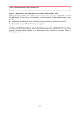 Item 11. Quantitative And Qualitative Disclosures About Market Risks




Item 11.      QUANTITATIVE AND QUALITATIVE DISCLOSURES ABOUT MARKET RISKS
With regard to the quantitative and qualitative disclosures about market risks, please see the “Note—Financial
Risk Management” of the Notes to the Consolidated Financial Statements included elsewhere herein, which
provides:
Š    the objectives and the policies for the management of the financial risks of Telecom Italia Group, and
Š    the sensitivity analyses of the market risks we are exposed to.

The above mentioned Note should be read in conjunction with the “Note—Accounting Policies”, “Note—
Derivatives” and “Note—Supplementary Disclosures on Financial Instruments” of the Notes to the Consolidated
Financial Statements included elsewhere in this Annual Report, which provide other information relating to
financial instruments.




                                                                        217
 