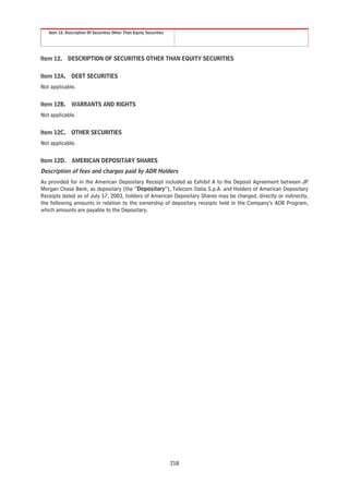 Item 12. Description Of Securities Other Than Equity Securities




Item 12.     DESCRIPTION OF SECURITIES OTHER THAN EQUITY SECURITIES


Item 12A. DEBT SECURITIES
Not applicable.


Item 12B. WARRANTS AND RIGHTS
Not applicable.


Item 12C. OTHER SECURITIES
Not applicable.


Item 12D. AMERICAN DEPOSITARY SHARES
Description of fees and charges paid by ADR Holders
As provided for in the American Depositary Receipt included as Exhibit A to the Deposit Agreement between JP
Morgan Chase Bank, as depositary (the “Depositary”), Telecom Italia S.p.A. and Holders of American Depositary
Receipts dated as of July 17, 2003, holders of American Depositary Shares may be charged, directly or indirectly,
the following amounts in relation to the ownership of depositary receipts held in the Company’s ADR Program,
which amounts are payable to the Depositary.




                                                                     218
 