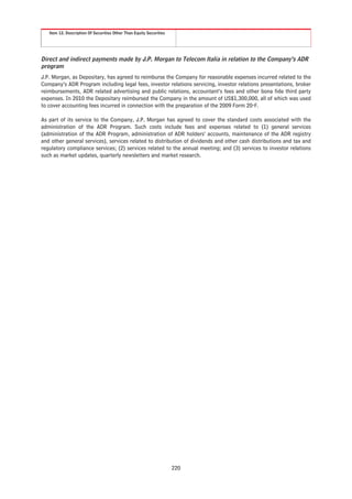 Item 12. Description Of Securities Other Than Equity Securities




Direct and indirect payments made by J.P. Morgan to Telecom Italia in relation to the Company’s ADR
program
J.P. Morgan, as Depositary, has agreed to reimburse the Company for reasonable expenses incurred related to the
Company’s ADR Program including legal fees, investor relations servicing, investor relations presentations, broker
reimbursements, ADR related advertising and public relations, accountant’s fees and other bona fide third party
expenses. In 2010 the Depositary reimbursed the Company in the amount of US$1,300,000, all of which was used
to cover accounting fees incurred in connection with the preparation of the 2009 Form 20-F.

As part of its service to the Company, J.P. Morgan has agreed to cover the standard costs associated with the
administration of the ADR Program. Such costs include fees and expenses related to (1) general services
(administration of the ADR Program, administration of ADR holders’ accounts, maintenance of the ADR registry
and other general services), services related to distribution of dividends and other cash distributions and tax and
regulatory compliance services; (2) services related to the annual meeting; and (3) services to investor relations
such as market updates, quarterly newsletters and market research.




                                                                     220
 