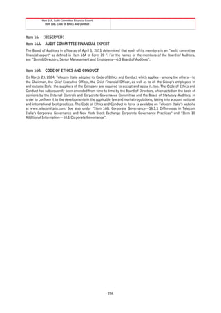 Item 16A. Audit Committee Financial Expert
              Item 16B. Code Of Ethics And Conduct




Item 16.   [RESERVED]
Item 16A. AUDIT COMMITTEE FINANCIAL EXPERT
The Board of Auditors in office as of April 1, 2011 determined that each of its members is an “audit committee
financial expert” as defined in Item 16A of Form 20-F. For the names of the members of the Board of Auditors,
see “Item 6 Directors, Senior Management and Employees—6.3 Board of Auditors”.


Item 16B. CODE OF ETHICS AND CONDUCT
On March 23, 2004, Telecom Italia adopted its Code of Ethics and Conduct which applies—among the others—to
the Chairman, the Chief Executive Officer, the Chief Financial Officer, as well as to all the Group’s employees in
and outside Italy; the suppliers of the Company are required to accept and apply it, too. The Code of Ethics and
Conduct has subsequently been amended from time to time by the Board of Directors, which acted on the basis of
opinions by the Internal Controls and Corporate Governance Committee and the Board of Statutory Auditors, in
order to conform it to the developments in the applicable law and market regulations, taking into account national
and international best practices. The Code of Ethics and Conduct in force is available on Telecom Italia’s website
at www.telecomitalia.com. See also under “Item 16G. Corporate Governance—16.1.1 Differences in Telecom
Italia’s Corporate Governance and New York Stock Exchange Corporate Governance Practices” and “Item 10
Additional Information—10.1 Corporate Governance”.




                                                        226
 
