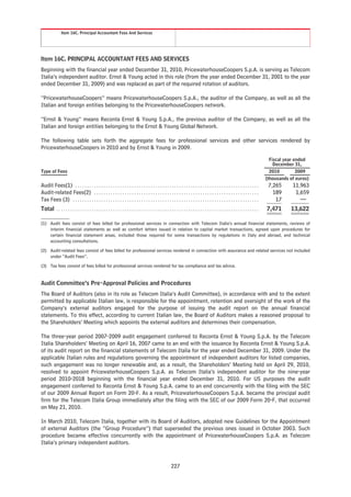Item 16C. Principal Accountant Fees And Services




Item 16C. PRINCIPAL ACCOUNTANT FEES AND SERVICES
Beginning with the financial year ended December 31, 2010, PricewaterhouseCoopers S.p.A. is serving as Telecom
Italia’s independent auditor. Ernst & Young acted in this role (from the year ended December 31, 2001 to the year
ended December 31, 2009) and was replaced as part of the required rotation of auditors.

“PricewaterhouseCoopers” means PricewaterhouseCoopers S.p.A., the auditor of the Company, as well as all the
Italian and foreign entities belonging to the PricewaterhouseCoopers network.

“Ernst & Young” means Reconta Ernst & Young S.p.A., the previous auditor of the Company, as well as all the
Italian and foreign entities belonging to the Ernst & Young Global Network.

The following table sets forth the aggregate fees for professional services and other services rendered by
PricewaterhouseCoopers in 2010 and by Ernst & Young in 2009.

                                                                                                                                                                                      Fiscal year ended
                                                                                                                                                                                        December 31,
Type of Fees                                                                                                                                                                          2010         2009
                                                                                                                                                                                    (thousands of euros)
Audit Fees(1) . . . . . . . . . . . . . . . . . . . . . . . . . . . . . . . . . . . . . . . . . . . . . . . . . . . . . . . . . . . . . . . . . . . . . . . . . . . . . .            7,265      11,963
Audit-related Fees(2) . . . . . . . . . . . . . . . . . . . . . . . . . . . . . . . . . . . . . . . . . . . . . . . . . . . . . . . . . . . . . . . . . . . . . .                      189       1,659
Tax Fees (3) . . . . . . . . . . . . . . . . . . . . . . . . . . . . . . . . . . . . . . . . . . . . . . . . . . . . . . . . . . . . . . . . . . . . . . . . . . . . . . .              17         —
Total . . . . . . . . . . . . . . . . . . . . . . . . . . . . . . . . . . . . . . . . . . . . . . . . . . . . . . . . . . . . . . . . . . . . . . . . . . . . . . . . . . . . . .   7,471      13,622

(1) Audit fees consist of fees billed for professional services in connection with Telecom Italia’s annual financial statements, reviews of
    interim financial statements as well as comfort letters issued in relation to capital market transactions, agreed upon procedures for
    certain financial statement areas, included those required for some transactions by regulations in Italy and abroad, and technical
    accounting consultations.

(2) Audit-related fees consist of fees billed for professional services rendered in connection with assurance and related services not included
    under “Audit Fees”.

(3) Tax fees consist of fees billed for professional services rendered for tax compliance and tax advice.


Audit Committee’s Pre-Approval Policies and Procedures
The Board of Auditors (also in its role as Telecom Italia’s Audit Committee), in accordance with and to the extent
permitted by applicable Italian law, is responsible for the appointment, retention and oversight of the work of the
Company’s external auditors engaged for the purpose of issuing the audit report on the annual financial
statements. To this effect, according to current Italian law, the Board of Auditors makes a reasoned proposal to
the Shareholders’ Meeting which appoints the external auditors and determines their compensation.

The three-year period 2007-2009 audit engagement conferred to Reconta Ernst & Young S.p.A. by the Telecom
Italia Shareholders’ Meeting on April 16, 2007 came to an end with the issuance by Reconta Ernst & Young S.p.A.
of its audit report on the financial statements of Telecom Italia for the year ended December 31, 2009. Under the
applicable Italian rules and regulations governing the appointment of independent auditors for listed companies,
such engagement was no longer renewable and, as a result, the Shareholders’ Meeting held on April 29, 2010,
resolved to appoint PricewaterhouseCoopers S.p.A. as Telecom Italia’s independent auditor for the nine-year
period 2010-2018 beginning with the financial year ended December 31, 2010. For US purposes the audit
engagement conferred to Reconta Ernst & Young S.p.A. came to an end concurrently with the filing with the SEC
of our 2009 Annual Report on Form 20-F. As a result, PricewaterhouseCoopers S.p.A. became the principal audit
firm for the Telecom Italia Group immediately after the filing with the SEC of our 2009 Form 20-F, that occurred
on May 21, 2010.

In March 2010, Telecom Italia, together with its Board of Auditors, adopted new Guidelines for the Appointment
of external Auditors (the “Group Procedure”) that superseded the previous ones issued in October 2003. Such
procedure became effective concurrently with the appointment of PricewaterhouseCoopers S.p.A. as Telecom
Italia’s primary independent auditors.



                                                                                                         227
 
