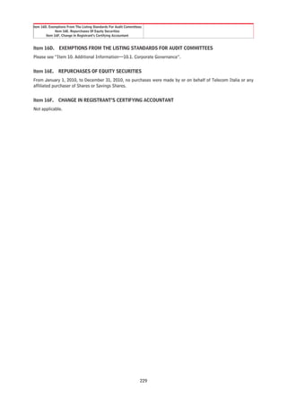Item 16D. Exemptions From The Listing Standards For Audit Committees
              Item 16E. Repurchases Of Equity Securities
        Item 16F. Change In Registrant’s Certifying Accountant


Item 16D. EXEMPTIONS FROM THE LISTING STANDARDS FOR AUDIT COMMITTEES
Please see “Item 10. Additional Information—10.1. Corporate Governance”.


Item 16E. REPURCHASES OF EQUITY SECURITIES
From January 1, 2010, to December 31, 2010, no purchases were made by or on behalf of Telecom Italia or any
affiliated purchaser of Shares or Savings Shares.


Item 16F. CHANGE IN REGISTRANT’S CERTIFYING ACCOUNTANT
Not applicable.




                                                                  229
 