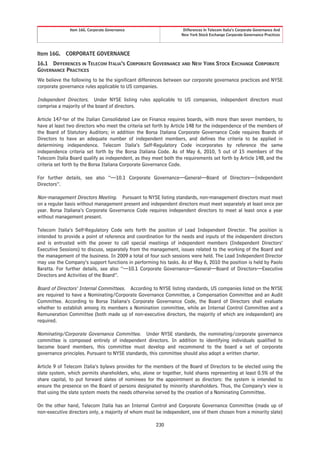 Item 16G. Corporate Governance                      Differences In Telecom Italia’s Corporate Governance And
                                                                  New York Stock Exchange Corporate Governance Practices




Item 16G.    CORPORATE GOVERNANCE
16.1 DIFFERENCES IN TELECOM ITALIA’S CORPORATE GOVERNANCE AND NEW YORK STOCK EXCHANGE CORPORATE
GOVERNANCE PRACTICES
We believe the following to be the significant differences between our corporate governance practices and NYSE
corporate governance rules applicable to US companies.

Independent Directors. Under NYSE listing rules applicable to US companies, independent directors must
comprise a majority of the board of directors.

Article 147-ter of the Italian Consolidated Law on Finance requires boards, with more than seven members, to
have at least two directors who meet the criteria set forth by Article 148 for the independence of the members of
the Board of Statutory Auditors; in addition the Borsa Italiana Corporate Governance Code requires Boards of
Directors to have an adequate number of independent members, and defines the criteria to be applied in
determining independence. Telecom Italia’s Self-Regulatory Code incorporates by reference the same
independence criteria set forth by the Borsa Italiana Code. As of May 6, 2010, 5 out of 15 members of the
Telecom Italia Board qualify as independent, as they meet both the requirements set forth by Article 148, and the
criteria set forth by the Borsa Italiana Corporate Governance Code.

For further details, see also “—10.1 Corporate Governance—General—Board of Directors—Independent
Directors”.

Non-management Directors Meeting. Pursuant to NYSE listing standards, non-management directors must meet
on a regular basis without management present and independent directors must meet separately at least once per
year. Borsa Italiana’s Corporate Governance Code requires independent directors to meet al least once a year
without management present.

Telecom Italia’s Self-Regulatory Code sets forth the position of Lead Independent Director. The position is
intended to provide a point of reference and coordination for the needs and inputs of the independent directors
and is entrusted with the power to call special meetings of independent members (Independent Directors’
Executive Sessions) to discuss, separately from the management, issues related to the working of the Board and
the management of the business. In 2009 a total of four such sessions were held. The Lead Independent Director
may use the Company’s support functions in performing his tasks. As of May 6, 2010 the position is held by Paolo
Baratta. For further details, see also “—10.1 Corporate Governance—General—Board of Directors—Executive
Directors and Activities of the Board”.

Board of Directors’ Internal Committees. According to NYSE listing standards, US companies listed on the NYSE
are required to have a Nominating/Corporate Governance Committee, a Compensation Committee and an Audit
Committee. According to Borsa Italiana’s Corporate Governance Code, the Board of Directors shall evaluate
whether to establish among its members a Nomination committee, while an Internal Control Committee and a
Remuneration Committee (both made up of non-executive directors, the majority of which are independent) are
required.

Nominating/Corporate Governance Committee. Under NYSE standards, the nominating/corporate governance
committee is composed entirely of independent directors. In addition to identifying individuals qualified to
become board members, this committee must develop and recommend to the board a set of corporate
governance principles. Pursuant to NYSE standards, this committee should also adopt a written charter.

Article 9 of Telecom Italia’s bylaws provides for the members of the Board of Directors to be elected using the
slate system, which permits shareholders, who, alone or together, hold shares representing at least 0.5% of the
share capital, to put forward slates of nominees for the appointment as directors: the system is intended to
ensure the presence on the Board of persons designated by minority shareholders. Thus, the Company’s view is
that using the slate system meets the needs otherwise served by the creation of a Nominating Committee.

On the other hand, Telecom Italia has an Internal Control and Corporate Governance Committee (made up of
non-executive directors only, a majority of whom must be independent, one of them chosen from a minority slate)

                                                      230
 