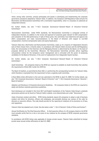 tem 16G. Corporate Governance                         Differences In Telecom Italia’s Corporate Governance And
                                                                    New York Stock Exchange Corporate Governance Practices




which, among other activities, actively participates and assists in developing and implementing the corporate
governance procedures adopted by Telecom Italia. In addition, the Company’s Self-Regulatory Code entrusts the
Nomination and Remuneration Committee with a nomination responsibility, when it is necessary to substitute an
independent director.

For further details, see also “—10.1 Corporate Governance—General—Board of Directors—Internal
Committees”.

Remuneration Committee. Under NYSE standards, the Remuneration Committee is composed entirely of
independent directors. In addition to the review and approval of corporate goals relevant to CEO compensation
and evaluation of the CEO performance in light of those given, this committee must determine and approve the
CEO’s compensation and make recommendations to the Board of Directors with respect to non-CEO
compensation, incentive-compensation plans and equity-based plans.

Telecom Italia has a Nomination and Remuneration Committee, made up of a majority of independent directors
(one of them chosen from a minority slate). In accordance with Telecom Italia’s by-laws and the Self-Regulatory
Code, the remuneration of the Chairman and the Managing Director is determined by the Board, on the basis of
proposals defined by the Committee. Moreover, the Remuneration Committee provides advice regarding
remuneration criteria for the Company’s senior management and is entrusted with the power of proposing
candidates for the Board of Directors, in the event of replacement of an independent board member.

For further details, see also “—10.1 Corporate Governance—General—Board of Directors—Internal
Committees”.

Audit Committee. US companies listed on the NYSE are required to establish an Audit Committee that satisfies
the requirements of Rule 10A-3 under the 1934 Act.

The Board of Auditors, as permitted by Rule 10A-3, is performing the corresponding functions for Telecom Italia,
which therefore is exempted from the requirement to have a separate audit committee.

A Rule 303A written affirmation to this end was submitted to the NYSE on April 15, 2009. For further details, see
also “10.1 Corporate Governance—General—Board of Directors” and “—10.1 Corporate Governance—General—
Board of Auditors”.

Adoption and Disclosure of Corporate Governance Guidelines. US companies listed on the NYSE are required to
adopt and disclose corporate governance guidelines.

Such disclosures are included in this Form 20-F and English translations of the Telecom Italia Group’s corporate
governance policies can be found on Telecom Italia’s website: www.telecomitalia.com under “Governance”.

Code of business conduct and ethics. NYSE listing standards require US companies to adopt a code of business
conduct and ethics for directors, officers and employees, and promptly disclose any waivers of the code for
directors or executive officers. The code should provide for the reporting of violations of its provisions or of laws
and regulations.

Telecom Italia has adopted such a Code. See also below under “—16.1.2 General—Code of Ethics and Conduct”.

Annual Certification by The Chief Executive Officer. A chief executive officer of a US company listed on the NYSE
must annually certify that he or she is not aware of any violation by the company of NYSE corporate governance
standards.

In accordance with NYSE listing rules applicable to foreign private issuers, Telecom Italia submitted its foreign
private issuer annual written affirmation on April 15, 2009.




                                                        231
 