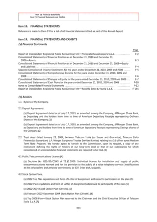 Item 18. Financial Statements
                     Item 19. Financial Statements and Exhibits




Item 18.              FINANCIAL STATEMENTS
Reference is made to Item 19 for a list of all financial statements filed as part of this Annual Report.


Item 19.              FINANCIAL STATEMENTS AND EXHIBITS
(a) Financial Statements

                                                                                                                                                                                                             Page

Report of Independent Registered Public Accounting Firm—PricewaterhouseCoopers S.p.A. . . . . . . . . . . . . . .                                                                                              F-2
Consolidated Statements of Financial Position as of December 31, 2010 and December 31,
  2009—Assets . . . . . . . . . . . . . . . . . . . . . . . . . . . . . . . . . . . . . . . . . . . . . . . . . . . . . . . . . . . . . . . . . . . . . . . . . . . . . . . . . . . . . . . . .                F-3
Consolidated Statements of Financial Position as of December 31, 2010 and December 31, 2009—Equity
  and Liabilities . . . . . . . . . . . . . . . . . . . . . . . . . . . . . . . . . . . . . . . . . . . . . . . . . . . . . . . . . . . . . . . . . . . . . . . . . . . . . . . . . . . . . . . . .            F-4
Separate Consolidated Income Statements for the years ended December 31, 2010, 2009 and 2008 . . . . . .                                                                                                       F-5
Consolidated Statements of Comprehensive Income for the years ended December 31, 2010, 2009 and
  2008 . . . . . . . . . . . . . . . . . . . . . . . . . . . . . . . . . . . . . . . . . . . . . . . . . . . . . . . . . . . . . . . . . . . . . . . . . . . . . . . . . . . . . . . . . . . . . . . . . .     F-6
Consolidated Statements of Changes in Equity for the years ended December 31, 2010, 2009 and 2008 . . .                                                                                                        F-7
Consolidated Statements of Cash Flows for the years ended December 31, 2010, 2009 and 2008 . . . . . . . . . .                                                                                                F-10
Notes to Consolidated Financial Statements . . . . . . . . . . . . . . . . . . . . . . . . . . . . . . . . . . . . . . . . . . . . . . . . . . . . . . . . . . . . . .                                        F-12
Report of Independent Registered Public Accounting Firm—Reconta Ernst & Young S.p.A. . . . . . . . . . . . . . . .                                                                                           F-165


(b) Exhibits
1.1 Bylaws of the Company.

2.1 Deposit Agreements.
         (a) Deposit Agreement dated as of July 17, 2003, as amended, among the Company, JPMorgan Chase Bank,
         as Depositary and the holders from time to time of American Depositary Receipts representing Ordinary
         Shares of the Company.(1)
         (b) Deposit Agreement dated as of July 17, 2003, as amended, among the Company, JPMorgan Chase Bank,
         as Depositary and holders from time to time of American depositary Receipts representing Savings shares of
         the Company.(2)

2.2 Trust deed dated January 23, 2004, between Telecom Italia (as Issuer and Guarantor), Telecom Italia
    Finance (as Issuer) and J.P. Morgan Corporate Trustee Services Limited relating to a 10 billion euros Medium
    Term Note Program. We hereby agree to furnish to the Commission, upon its request, a copy of any
    instrument defining the rights of holders of our long-term debt or that of our subsidiaries for which
    consolidated or unconsolidated financial statements are required to be filed.(3)

4.1 Public Telecommunications License.(4)
         (a) Decision No. 820/00/CONS of 22.11.2000. Individual license for installation and supply of public
         telecommunications network and for the provision to the public of a voice telephony service (modifications
         to the concessions and annexed conventions, ex SIP, Iritel and Italcable).

4.2 Stock Option Plans.
         (a) 2002 Top Plan regulations and form of Letter of Assignment addressed to participants of the plan.(5)
         (b) 2002 Plan regulations and form of Letter of Assignment addressed to participants of the plan.(5)
         (c) 2002-2004 Stock Option Plan (Olivetti).(6)
         (d) February 2002-December 2004 Stock Option Plan (Olivetti).(6)
         (e) Top 2008 Plan—Stock Option Plan reserved to the Chairman and the Chief Executive Officer of Telecom
         Italia S.p.A.(7)

                                                                                                         233
 