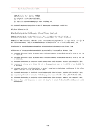 Item 19. Financial Statements and Exhibits




      (f) Performance Share Granting 2008.(8)
      (g) Long Term Incentive Plan 2010-2015.
      (h) 2010-2014 broad-based employee share ownership plan.

7.1 Statement explaining computation of ratio of “Earnings to fixed charges” under IFRS.

8.1 List of Subsidiaries.(9)

12(a) Certification by the Chief Executive Officer of Telecom Italia S.p.A.

12(b) Certification by the Head of Administration, Finance and Control of Telecom Italia S.p.A.

13.1 Section 906 Certification submitted for the purpose of complying with Rule 13a-14(b) or Rule 15d-14(b) of
the Securities Exchange Act of 1934 and Section 1350 of Chapter 63 of Title 18 of the United States Code.

15.1 Consent of Independent Registered Public Accounting Firm—PricewaterhouseCoopers S.p.A.

15.2 Consent of Independent Registered Public Accounting Firm—Reconta Ernst & Young S.p.A.
(1) Incorporated by reference to exhibit (a) filed with Olivetti’s Registration Statement on Form F-6 filed with the SEC on July 18, 2003 (File
    No. 333-107144).

(2) Incorporated by reference to exhibit (a) filed with Olivetti’s Registration Statement on Form F-6 filed with the SEC on July 18, 2003 (File
    No. 333-107142).

(3) Incorporated by reference to the Exhibits filed with the Company’s Annual Report on Form 20-F on June 10, 2004 (File No. 001-13882).

(4) Incorporated by reference to the Exhibits filed with the Company’s Annual Report on Form 20-F/A on June 29, 2001 (File
    No. 001-13882).

(5) Incorporated by reference to the Exhibits filed with the Company’s Annual Report for the fiscal year ended December 31, 2002 on Form
    20-F filed with the SEC on June 26, 2003 (File No. 001-13882).

(6) Incorporated by reference to the Exhibits filed with the Company’s Annual Report on Form 20-F on June 10, 2004 (File No. 001-13882).

(7) Incorporated by reference to the Exhibits filed with the Company’s Annual Report on Form 20-F on May 8, 2008 (File No. 001-13882).

(8) Incorporated by reference to the Exhibits filed with the Company’s Annual Report on Form 20-F on April 10, 2009 (File No. 001-13882).

(9) Please see “Note—List of Companies of the Telecom Italia Group” of the Notes to the Consolidated Financial Statements included
    elsewhere herein.




                                                                     234
 