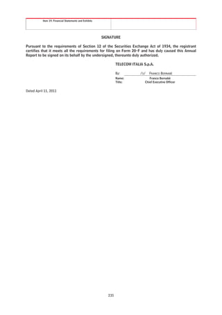 Item 19. Financial Statements and Exhibits




                                                        SIGNATURE

Pursuant to the requirements of Section 12 of the Securities Exchange Act of 1934, the registrant
certifies that it meets all the requirements for filing on Form 20-F and has duly caused this Annual
Report to be signed on its behalf by the undersigned, thereunto duly authorized.

                                                                 TELECOM ITALIA S.p.A.

                                                                 By:          /S/   FRANCO BERNABÈ
                                                                 Name:              Franco Bernabè
                                                                 Title:          Chief Executive Officer


Dated April 11, 2011




                                                           235
 