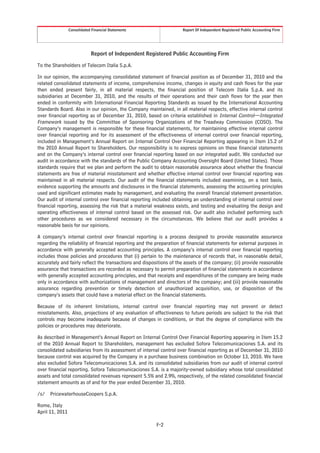 Consolidated Financial Statements                   Report Of Independent Registered Public Accounting Firm




                             Report of Independent Registered Public Accounting Firm

To the Shareholders of Telecom Italia S.p.A.

In our opinion, the accompanying consolidated statement of financial position as of December 31, 2010 and the
related consolidated statements of income, comprehensive income, changes in equity and cash flows for the year
then ended present fairly, in all material respects, the financial position of Telecom Italia S.p.A. and its
subsidiaries at December 31, 2010, and the results of their operations and their cash flows for the year then
ended in conformity with International Financial Reporting Standards as issued by the International Accounting
Standards Board. Also in our opinion, the Company maintained, in all material respects, effective internal control
over financial reporting as of December 31, 2010, based on criteria established in Internal Control—Integrated
Framework issued by the Committee of Sponsoring Organizations of the Treadway Commission (COSO). The
Company’s management is responsible for these financial statements, for maintaining effective internal control
over financial reporting and for its assessment of the effectiveness of internal control over financial reporting,
included in Management’s Annual Report on Internal Control Over Financial Reporting appearing in Item 15.2 of
the 2010 Annual Report to Shareholders. Our responsibility is to express opinions on these financial statements
and on the Company’s internal control over financial reporting based on our integrated audit. We conducted our
audit in accordance with the standards of the Public Company Accounting Oversight Board (United States). Those
standards require that we plan and perform the audit to obtain reasonable assurance about whether the financial
statements are free of material misstatement and whether effective internal control over financial reporting was
maintained in all material respects. Our audit of the financial statements included examining, on a test basis,
evidence supporting the amounts and disclosures in the financial statements, assessing the accounting principles
used and significant estimates made by management, and evaluating the overall financial statement presentation.
Our audit of internal control over financial reporting included obtaining an understanding of internal control over
financial reporting, assessing the risk that a material weakness exists, and testing and evaluating the design and
operating effectiveness of internal control based on the assessed risk. Our audit also included performing such
other procedures as we considered necessary in the circumstances. We believe that our audit provides a
reasonable basis for our opinions.

A company’s internal control over financial reporting is a process designed to provide reasonable assurance
regarding the reliability of financial reporting and the preparation of financial statements for external purposes in
accordance with generally accepted accounting principles. A company’s internal control over financial reporting
includes those policies and procedures that (i) pertain to the maintenance of records that, in reasonable detail,
accurately and fairly reflect the transactions and dispositions of the assets of the company; (ii) provide reasonable
assurance that transactions are recorded as necessary to permit preparation of financial statements in accordance
with generally accepted accounting principles, and that receipts and expenditures of the company are being made
only in accordance with authorizations of management and directors of the company; and (iii) provide reasonable
assurance regarding prevention or timely detection of unauthorized acquisition, use, or disposition of the
company’s assets that could have a material effect on the financial statements.

Because of its inherent limitations, internal control over financial reporting may not prevent or detect
misstatements. Also, projections of any evaluation of effectiveness to future periods are subject to the risk that
controls may become inadequate because of changes in conditions, or that the degree of compliance with the
policies or procedures may deteriorate.

As described in Management’s Annual Report on Internal Control Over Financial Reporting appearing in Item 15.2
of the 2010 Annual Report to Shareholders, management has excluded Sofora Telecomunicaciones S.A. and its
consolidated subsidiaries from its assessment of internal control over financial reporting as of December 31, 2010
because control was acquired by the Company in a purchase business combination on October 13, 2010. We have
also excluded Sofora Telecomunicaciones S.A. and its consolidated subsidiaries from our audit of internal control
over financial reporting. Sofora Telecomunicaciones S.A. is a majority-owned subsidiary whose total consolidated
assets and total consolidated revenues represent 5.5% and 2.9%, respectively, of the related consolidated financial
statement amounts as of and for the year ended December 31, 2010.

/s/   PricewaterhouseCoopers S.p.A.

Rome, Italy
April 11, 2011

                                                        F-2
 