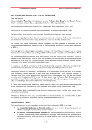 Consolidated Financial Statements                                   Notes To Consolidated Financial Statements




NOTE 1—FORM, CONTENT AND OTHER GENERAL INFORMATION
FORM AND CONTENT
Telecom Italia (the “Parent”) and its subsidiaries form the “Telecom Italia Group” or the “Group”. Telecom
Italia is a joint-stock company (S.p.A.) organized under the laws of the Republic of Italy.

The registered offices of the Parent, Telecom Italia, are located in Milan at Piazza degli Affari 2, Italy.

The duration of the company, as stated in the company’s Bylaws, extends until December 31, 2100.

The Telecom Italia Group operates mainly in Europe, the Mediterranean Basin and South America.

The Group is engaged principally in the communications sector and, particularly, the fixed and mobile national
and international telecommunications sector, the television sector and the office products sector.

The Telecom Italia Group consolidated financial statements have been prepared in accordance with the
International Financial Reporting Standards issued by the International Accounting Standards Board (designated
as “IFRS”).

The Group applied the accounting policies on a basis consistent with those of the previous years and did not elect
the early adoption of any IFRS, except for the year 2009 in which we early adopted the revised IAS 27 and IFRS 3.

The consolidated financial statements have been prepared under the historical cost convention, except for
available-for-sale financial assets, financial assets held for trading and derivative financial instruments which have
been measured at fair value. The carrying amounts of hedged assets and liabilities have been adjusted to reflect
the changes in fair value of the hedged risks (fair value hedge).

In accordance with IAS 1 (Presentation of Financial Statements) comparative information included in the
consolidated financial statements are, unless otherwise indicated, those of the preceding two years.

Starting from the year 2010, following a detailed review of the indirect taxes paid by the Group in the different
fiscal jurisdictions, certain taxes paid in Brazil have been reclassified from “Other operating expenses” to
“Revenues” and “Other income” as deductions. Specifically, these reclassifications, which also have been made in
connection with the adoption of IFRS by the TIM Brasil group, bring the Telecom Italia Group’s accounting
presentation in line with other major telecommunications operators. This will ensure greater comparability and a
better understanding of the economic and financial information presented.

As a result of this reclassification, the Brazilian indirect taxes (PIS and COFINS) deducted from revenues and other
income amounted to 334 million euros in 2010, 271 million euros in 2009 and 282 million euros in 2008.

The Telecom Italia Group consolidated financial statements are expressed in euro (rounded to the nearest million,
unless otherwise indicated).

Publication of the Telecom Italia Group consolidated financial statements for the year ended December 31, 2010
was approved by resolution of the board of directors’ meeting held on February 24, 2011.


FINANCIAL STATEMENT FORMATS
The financial statement formats adopted are consistent with those indicated in IAS 1. In particular:
     Š    the consolidated statement of financial position has been prepared by classifying assets and
          liabilities according to “current and non-current” criterion;
     Š    the separate consolidated income statement has been prepared by classifying operating expenses
          by nature of expense as this form of presentation is considered more appropriate and representative of
          the specific business of the Group, conforms to internal reporting and is in line with the industrial sector
          of reference;

                                                          F-12
 